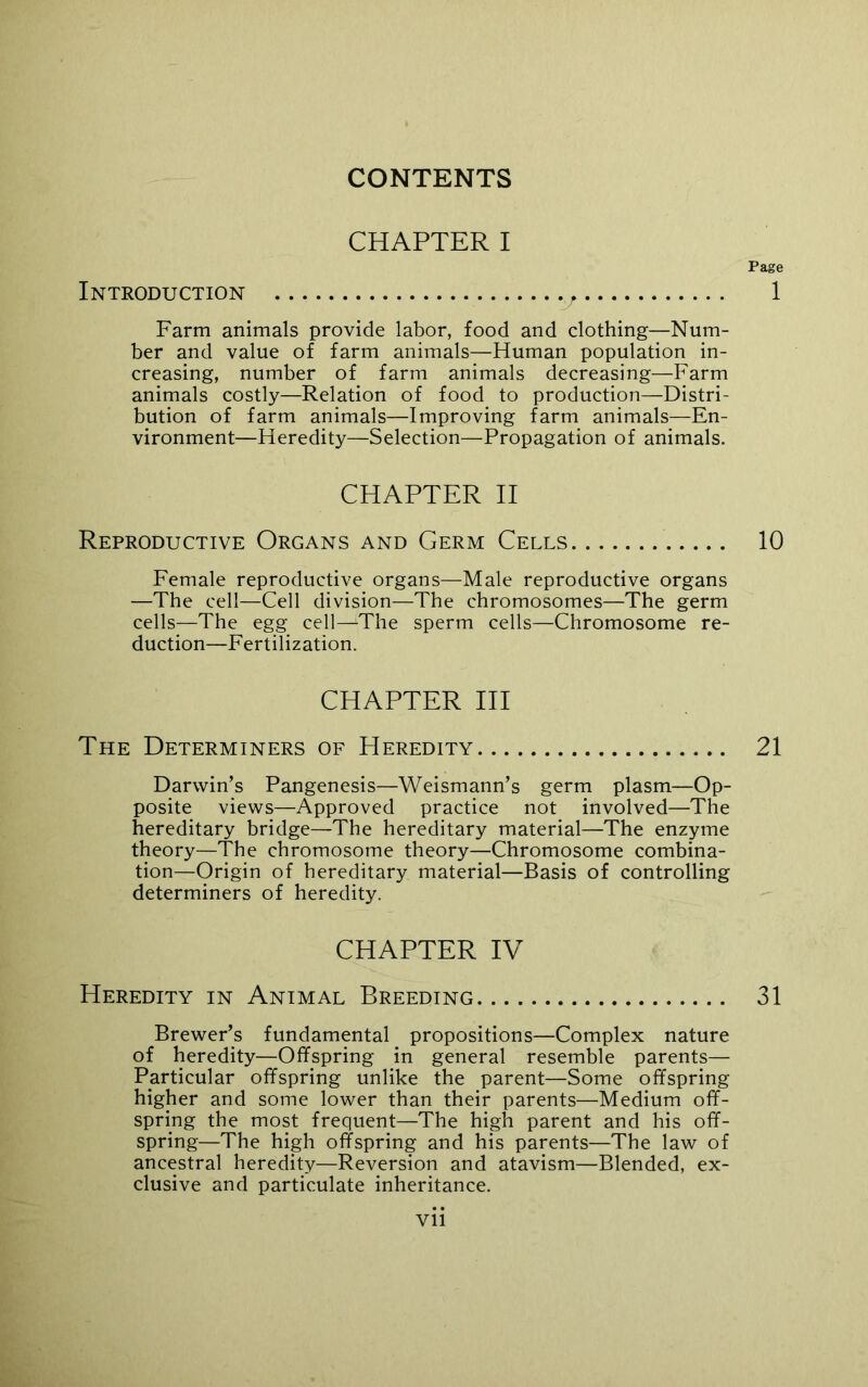 CONTENTS CHAPTER I Page Introduction v 1 Farm animals provide labor, food and clothing—Num- ber and value of farm animals—Human population in- creasing, number of farm animals decreasing—Farm animals costly—Relation of food, to production—Distri- bution of farm animals—Improving farm animals—En- vironment—Heredity—Selection—Propagation of animals. CHAPTER II Reproductive Organs and Germ Cells 10 Female reproductive organs—Male reproductive organs —The cell—Cell division—The chromosomes—The germ cells—The egg cell—The sperm cells—Chromosome re- duction—Fertilization. CHAPTER III The Determiners of Heredity 21 Darwin’s Pangenesis—Weismann’s germ plasm—Op- posite views—Approved practice not involved—The hereditary bridge—The hereditary material—The enzyme theory—The chromosome theory—Chromosome combina- tion—Origin of hereditary material—Basis of controlling determiners of heredity. CHAPTER IV Heredity in Animal Breeding 31 Brewer’s fundamental propositions—Complex nature of heredity—Offspring in general resemble parents— Particular offspring unlike the parent—Some offspring higher and some lower than their parents—Medium off- spring the most frequent—The high parent and his off- spring—The high offspring and his parents—The law of ancestral heredity—Reversion and atavism—Blended, ex- clusive and particulate inheritance.