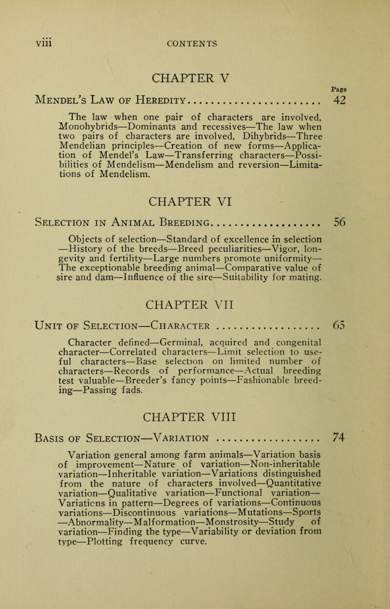 CHAPTER V Page Mendel's Law of Heredity 42 The law when one pair of characters are involved, Monohybrids—Dominants and recessives—The law when two pairs of characters are involved, Dihybrids—Three Mendelian principles—Creation of new forms—Applica- tion of Mendel’s Law—Transferring characters—Possi- bilities of Mendelism—Mendelism and reversion—Limita- tions of Mendelism. CHAPTER VI Selection in Animal Breeding 56 Objects of selection—Standard of excellence in selection —History of the breeds—Breed peculiarities—Vigor, lon- gevity and fertility—Large numbers promote uniformity— The exceptionable breeding animal—Comparative value of sire and dam—Influence of the sire—Suitability for mating. CHAPTER VII Unit of Selection—Character 65 Character defined—Germinal, acquired and congenital character—Correlated characters—Limit selection to use- ful characters—Base selection on limited number of characters—Records of performance—Actual breeding test valuable—Breeder’s fancy points—Fashionable breed- ing—Passing fads. CHAPTER VIII Basis of Selection—Variation 74 Variation general among farm animals—Variation basis of improvement—Nature of variation—Non-inheritable variation—Inheritable variation—Variations distinguished from the nature of characters involved—Quantitative variation—Qualitative variation—Functional variation— Variations in pattern—Degrees of variations—Continuous variations—Discontinuous variations—Mutations—Sports —Abnormality—Malformation—Monstrosity—Study of variation—Finding the type—Variability or deviation from type—Plotting frequency curve.