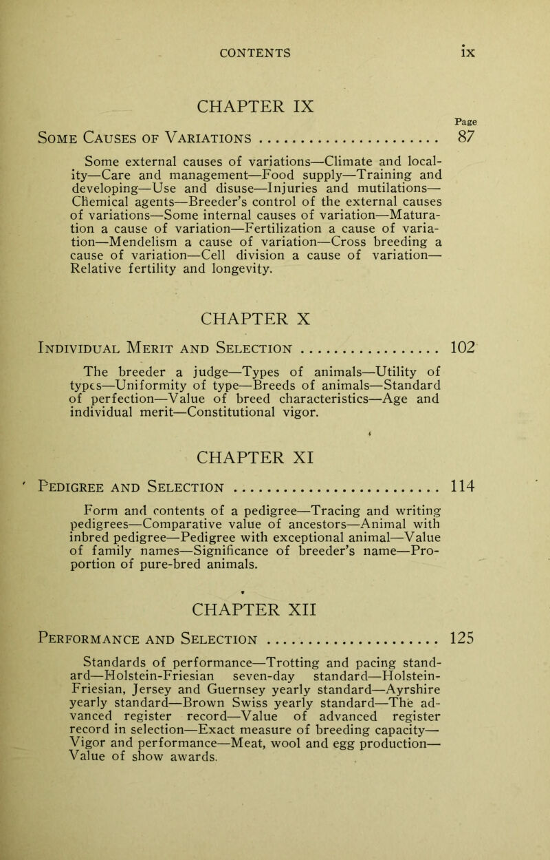 CHAPTER IX Page Some Causes of Variations 87 Some external causes of variations—Climate and local- ity—Care and management—Food supply—Training and developing—Use and disuse—Injuries and mutilations— Chemical agents—Breeder’s control of the external causes of variations—Some internal causes of variation—Matura- tion a cause of variation—Fertilization a cause of varia- tion—Mendelism a cause of variation—Cross breeding a cause of variation—Cell division a cause of variation— Relative fertility and longevity. CHAPTER X Individual Merit and Selection 102 The breeder a judge—Types of animals—Utility of types—Uniformity of type—Breeds of animals—Standard of perfection—Value of breed characteristics—Age and individual merit—Constitutional vigor. CHAPTER XI Pedigree and Selection 114 Form and contents of a pedigree—Tracing and writing pedigrees—Comparative value of ancestors—Animal with inbred pedigree—Pedigree with exceptional animal—Value of family names—Significance of breeder’s name—Pro- portion of pure-bred animals. CHAPTER XII Performance and Selection 125 Standards of performance—Trotting and pacing stand- ard—Holstein-Friesian seven-day standard—Holstein- Friesian, Jersey and Guernsey yearly standard—Ayrshire yearly standard—Brown Swiss yearly standard—The ad- vanced register record—Value of advanced register record in selection—Exact measure of breeding capacity— Vigor and performance—Meat, wool and egg production— Value of show awards.