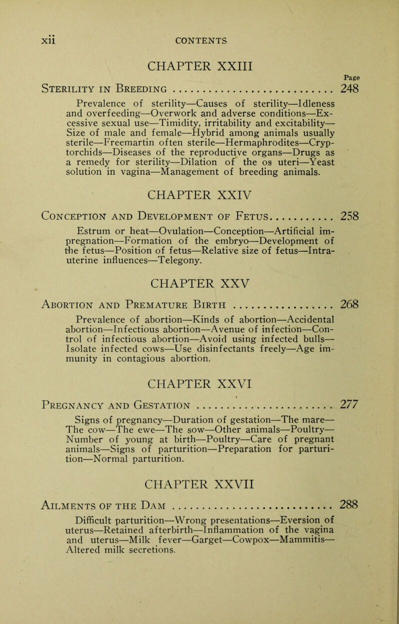 CHAPTER XXIII Page Sterility in Breeding 248 Prevalence of sterility—Causes of sterility—Idleness and overfeeding—Overwork and adverse conditions—Ex- cessive sexual use—Timidity, irritability and excitability— Size of male and female—Hybrid among animals usually sterile—Freemartin often sterile—Hermaphrodites—Cryp- torchids—Diseases of the reproductive organs—Drugs as a remedy for sterility—Dilation of the os uteri—Yeast solution in vagina—Management of breeding animals. CHAPTER XXIV Conception and Development of Fetus 258 Estrum or heat—Ovulation—Conception—Artificial im- pregnation—Formation of the embryo—Development of the fetus—Position of fetus—Relative size of fetus—Intra- uterine influences—Telegony. CHAPTER XXV Abortion and Premature Birth 268 Prevalence of abortion—Kinds of abortion—Accidental abortion—Infectious abortion—Avenue of infection—Con- trol of infectious abortion—Avoid using infected bulls— Isolate infected cows—Use disinfectants freely—Age im- munity in contagious abortion. CHAPTER XXVI Pregnancy and Gestation 277 Signs of pregnancy—Duration of gestation—The mare— The cow—The ewe—The sow—Other animals—Poultry— Number of young at birth—Poultry—Care of pregnant animals—Signs of parturition—Preparation for parturi- tion—Normal parturition. CHAPTER XXVII Ailments of the Dam 288 Difficult parturition—Wrong presentations—Eversion, of uterus—Retained afterbirth—Inflammation of the vagina and uterus—Milk fever—Garget—Cowpox—Mammitis— Altered milk secretions.