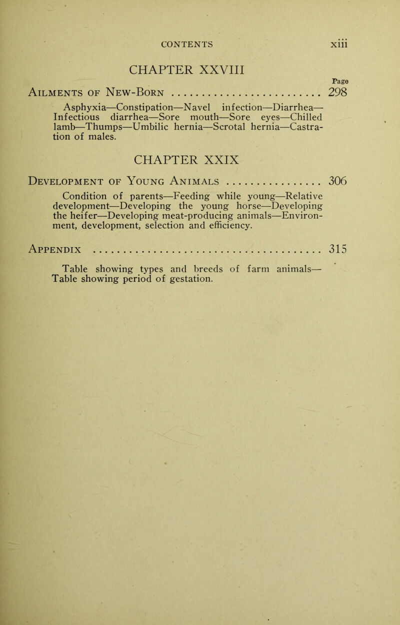 CHAPTER XXVIII Ailments of New-Born Asphyxia—Constipation—N avel infection—Diarrhea— Infectious diarrhea—Sore mouth—Sore eyes—Chilled lamb—Thumps—Umbilic hernia—Scrotal hernia—Castra- tion of males. CHAPTER XXIX Development of Young Animals Condition of parents—Feeding while young—Relative development—Developing the young horse—Developing the heifer—Developing meat-producing animals—Environ- ment, development, selection and efficiency. Appendix Table showing types and breeds of farm animals— Table showing period of gestation. Page 298 306 315