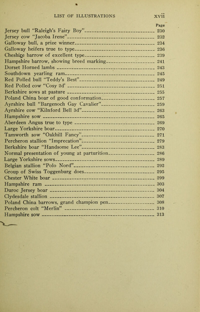 Page Jersey bull “Raleigh’s Fairy Boy” 230 Jersey cow “Jacoba Irene” 232 Galloway bull, a prize winner 234 Galloway heifers true to type 236 Cheshire barrow of excellent type 239 Hampshire barrow, showing breed marking 241 Dorset Horned lambs 243 Southdown yearling ram 245 Red Polled bull “Teddy’s Best” 249 Red Polled cow “Cosy 2d’ 251 Berkshire sows at pasture 255 Poland China boar of good conformation 257 Ayrshire bull “Bargenoch Gay Cavalier” 259 Ayrshire cow “Kilnford Bell 3d” 263 Hampshire sow 265 Aberdeen Angus true to type 269 Large Yorkshire boar 270 Tamworth sow “Oakhill Fancy” 271 Percheron stallion “Imprecation”: 279 Berkshire boar “Handsome Lee” 283 Normal presentation of young at parturition 286 Large Yorkshire sows 289 Belgian stallion “Polo Nord” 292 Group of Swiss Toggenburg does 295 Chester White boar 299 Hampshire ram 303 Duroc Jersey boar 304 Clydesdale stallion — 307 Poland China barrows, grand champion pen 308 Percheron colt “Merlin” 310 Hampshire sow — 313