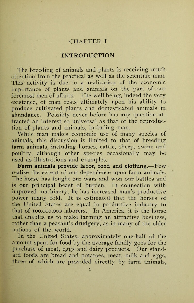 INTRODUCTION The breeding of animals and plants is receiving much attention from the practical as well as the scientific man. This activity is due to a realization of the economic importance of plants and animals on the part of our foremost men of affairs. The well being, indeed the very existence, of man rests ultimately upon his ability to produce cultivated plants and domesticated animals in abundance. Possibly never before has any question at- tracted an interest so universal as that of the reproduc- tion of plants and animals, including man. While man makes economic use of many species of animals, this discussion is limited to that of breeding farm animals, including horses, cattle, sheep, swine and poultry, although other species occasionally may be used as illustrations and examples. Farm animals provide labor, food and clothing.—Few realize the extent of our dependence upon farm animals. The horse has fought our wars and won our battles and is our principal beast of burden. In connection with improved machinery, he has increased man’s productive power many fold. It is estimated that the horses of the United States are equal in productive industry to that of 100,000,000 laborers. In America, it is the horse that enables us to make farming an attractive business, rather than a peasant’s drudgery, as in many of the older nations of the world. In the United States, approximately one-half of the amount spent for food by the average family goes for the purchase of meat, eggs and dairy products. Our stand- ard foods are bread and potatoes, meat, milk and eggs, three of which are provided directly by farm animals, 1