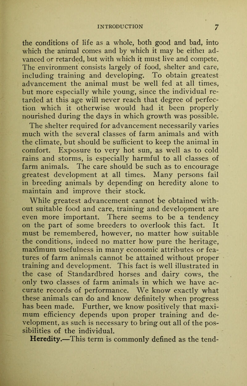 the conditions of life as a whole, both good and bad, into which the animal comes and by which it may be eithei ad- vanced or retarded, but with which it must live and compete. The environment consists largely of food, shelter and care, including training and developing. To obtain greatest advancement the animal must be well fed at all times, but more especially while young, since the individual re- tarded at this age will never reach that degree of perfec- tion which it otherwise would had it been properly nourished during the days in which growth was possible. The shelter required for advancement necessarily varies much with the several classes of farm animals and with the climate, but should be sufficient to keep the animal in comfort. Exposure to very hot sun, as well as to cold rains and storms, is especially harmful to all classes of farm animals. The care should be such as to encourage greatest development at all times. Many persons fail in breeding animals by depending on heredity alone to maintain and improve their stock. While greatest advancement cannot be obtained with- out suitable food and care, training and development are even more important. There seems to be a tendency on the part of some breeders to overlook this fact. It must be remembered, however, no matter how suitable the conditions, indeed no matter how pure the heritage, maximum usefulness in many economic attributes or fea- tures of farm animals cannot be attained without proper training and development. This fact is well illustrated in the case of Standardbred horses and dairy cows, the only two classes of farm animals in which we have ac- curate records of performance. We know exactly what these animals can do and know definitely when progress has been made. Further, we know positively that maxi- mum efficiency depends upon proper training and de- velopment, as such is necessary to bring out all of the pos- sibilities of the individual. Heredity.—This term is commonly defined as the tend-