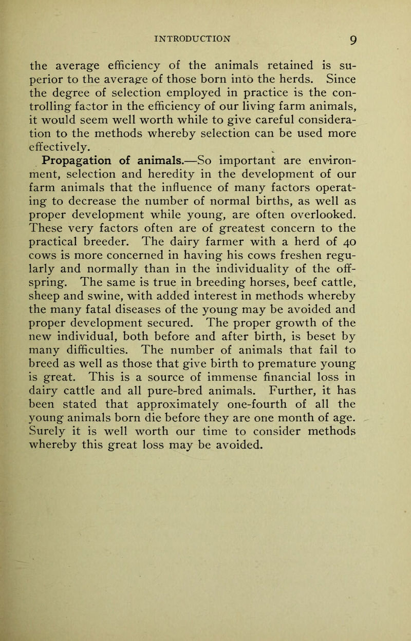 the average efficiency of the animals retained is su- perior to the average of those born into the herds. Since the degree of selection employed in practice is the con- trolling factor in the efficiency of our living farm animals, it would seem well worth while to give careful considera- tion to the methods whereby selection can be used more effectively. Propagation of animals.—So important are environ- ment, selection and heredity in the development of our farm animals that the influence of many factors operat- ing to decrease the number of normal births, as well as proper development while young, are often overlooked. These very factors often are of greatest concern to the practical breeder. The dairy farmer with a herd of 40 cows is more concerned in having his cows freshen regu- larly and normally than in the individuality of the off- spring. The same is true in breeding horses, beef cattle, sheep and swine, with added interest in methods whereby the many fatal diseases of the young may be avoided and proper development secured. The proper growth of the new individual, both before and after birth, is beset by many difficulties. The number of animals that fail to breed as well as those that give birth to premature young is great. This is a source of immense financial loss in dairy cattle and all pure-bred animals. Further, it has been stated that approximately one-fourth of all the young animals born die before they are one month of age. Surely it is well worth our time to consider methods whereby this great loss may be avoided.