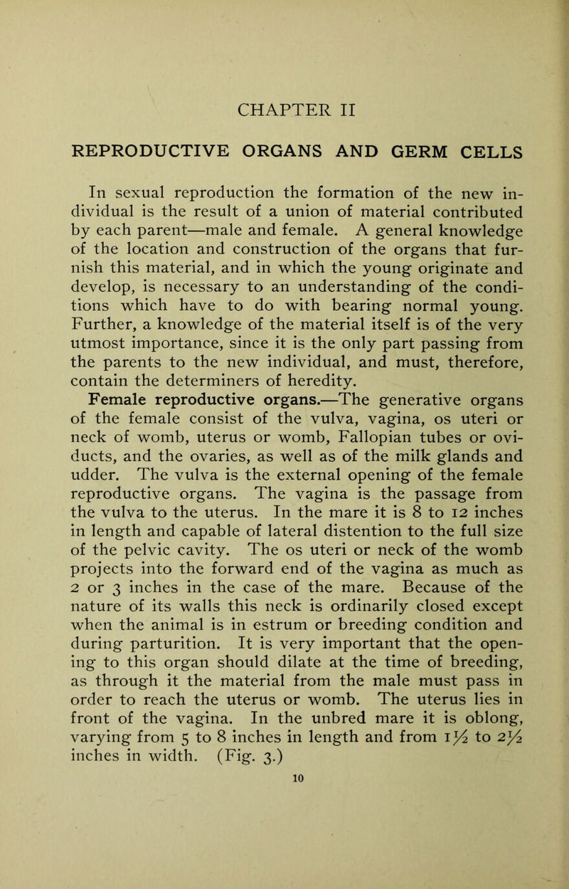 CHAPTER II REPRODUCTIVE ORGANS AND GERM CELLS In sexual reproduction the formation of the new in- dividual is the result of a union of material contributed by each parent—male and female. A general knowledge of the location and construction of the organs that fur- nish this material, and in which the young originate and develop, is necessary to an understanding of the condi- tions which have to do with bearing normal young. Further, a knowledge of the material itself is of the very utmost importance, since it is the only part passing from the parents to the new individual, and must, therefore, contain the determiners of heredity. Female reproductive organs.—The generative organs of the female consist of the vulva, vagina, os uteri or neck of womb, uterus or womb, Fallopian tubes or ovi- ducts, and the ovaries, as well as of the milk glands and udder. The vulva is the external opening of the female reproductive organs. The vagina is the passage from the vulva to the uterus. In the mare it is 8 to 12 inches in length and capable of lateral distention to the full size of the pelvic cavity. The os uteri or neck of the womb projects into the forward end of the vagina as much as 2 or 3 inches in the case of the mare. Because of the nature of its walls this neck is ordinarily closed except when the animal is in estrum or breeding condition and during parturition. It is very important that the open- ing to this organ should dilate at the time of breeding, as through it the material from the male must pass in order to reach the uterus or womb. The uterus lies in front of the vagina. In the unbred mare it is oblong, varying from 5 to 8 inches in length and from iy2 to 2T/2 inches in width. (Fig. 3.)