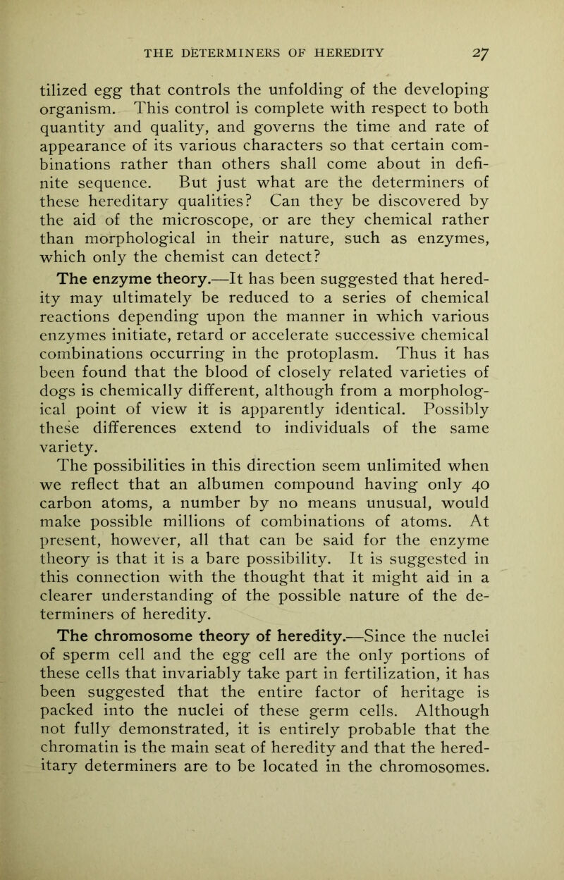 tilized egg that controls the unfolding of the developing organism. This control is complete with respect to both quantity and quality, and governs the time and rate of appearance of its various characters so that certain com- binations rather than others shall come about in defi- nite sequence. But just what are the determiners of these hereditary qualities? Can they be discovered by the aid of the microscope, or are they chemical rather than morphological in their nature, such as enzymes, which only the chemist can detect? The enzyme theory.—It has been suggested that hered- ity may ultimately be reduced to a series of chemical reactions depending upon the manner in which various enzymes initiate, retard or accelerate successive chemical combinations occurring in the protoplasm. Thus it has been found that the blood of closely related varieties of dogs is chemically different, although from a morpholog- ical point of view it is apparently identical. Possibly these differences extend to individuals of the same variety. The possibilities in this direction seem unlimited when we reflect that an albumen compound having only 40 carbon atoms, a number by no means unusual, would make possible millions of combinations of atoms. At present, however, all that can be said for the enzyme theory is that it is a bare possibility. It is suggested in this connection with the thought that it might aid in a clearer understanding of the possible nature of the de- terminers of heredity. The chromosome theory of heredity.—Since the nuclei of sperm cell and the egg cell are the only portions of these cells that invariably take part in fertilization, it has been suggested that the entire factor of heritage is packed into the nuclei of these germ cells. Although not fully demonstrated, it is entirely probable that the chromatin is the main seat of heredity and that the hered- itary determiners are to be located in the chromosomes.