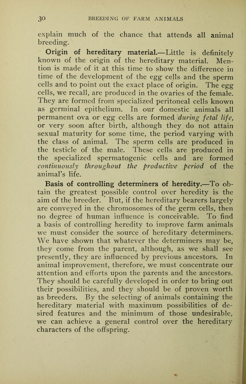 explain much of the chance that attends all animal breeding. Origin of hereditary material.—Little is definitely known of the origin of the hereditary material. Men- tion is made of it at this time to show the difference in time of the development of the egg cells and the sperm cells and to point out the exact place of origin. The egg cells, we recall, are produced in the ovaries of the female. They are formed from specialized peritoneal cells known as germinal epithelium. In our domestic animals all permanent ova or egg cells are formed during fetal life, or very soon after birth, although they do not attain sexual maturity for some time, the period varying with the class of animal. The sperm cells are produced in the testicle of the male. These cells are produced in the specialized spermatogenic cells and are formed continuously throughout the productive period of the animal’s life. Basis of controlling determiners of heredity.—To ob- tain the greatest possible control over heredity is the aim of the breeder. But, if the hereditary bearers largely are conveyed in the chromosomes of the germ cells, then no degree of human influence is conceivable. To find a basis of controlling heredity to improve farm animals we must consider the source of hereditary determiners. We have shown that whatever the determiners may be, they come from the parent, although, as we shall see presently, they are influenced by previous ancestors. In animal improvement, therefore, we must concentrate our attention and efforts upon the parents and the ancestors. They should be carefully developed in order to bring out their possibilities, and they should be of proven worth as breeders. By the selecting of animals containing the hereditary material with maximum possibilities of de- sired features and the minimum of those undesirable, we can achieve a general control over the hereditary characters of the offspring.