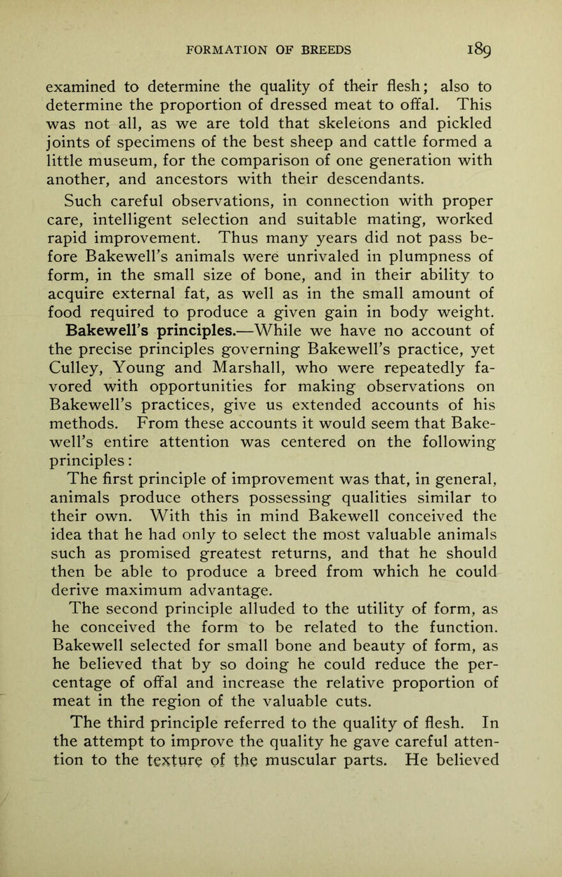 examined to determine the quality of their flesh; also to determine the proportion of dressed meat to offal. This was not all, as we are told that skeletons and pickled joints of specimens of the best sheep and cattle formed a little museum, for the comparison of one generation with another, and ancestors with their descendants. Such careful observations, in connection with proper care, intelligent selection and suitable mating, worked rapid improvement. Thus many years did not pass be- fore Bakewell’s animals were unrivaled in plumpness of form, in the small size of bone, and in their ability to acquire external fat, as well as in the small amount of food required to produce a given gain in body weight. Bakewell’s principles.—While we have no account of the precise principles governing Bakewell’s practice, yet Culley, Young and Marshall, who were repeatedly fa- vored with opportunities for making observations on Bakewell’s practices, give us extended accounts of his methods. From these accounts it would seem that Bake- well’s entire attention was centered on the following principles: The first principle of improvement was that, in general, animals produce others possessing qualities similar to their own. With this in mind Bakewell conceived the idea that he had only to select the most valuable animals such as promised greatest returns, and that he should then be able to produce a breed from which he could derive maximum advantage. The second principle alluded to the utility of form, as he conceived the form to be related to the function. Bakewell selected for small bone and beauty of form, as he believed that by so doing he could reduce the per- centage of offal and increase the relative proportion of meat in the region of the valuable cuts. The third principle referred to the quality of flesh. In the attempt to improve the quality he gave careful atten- tion to the texture of the muscular parts. He believed