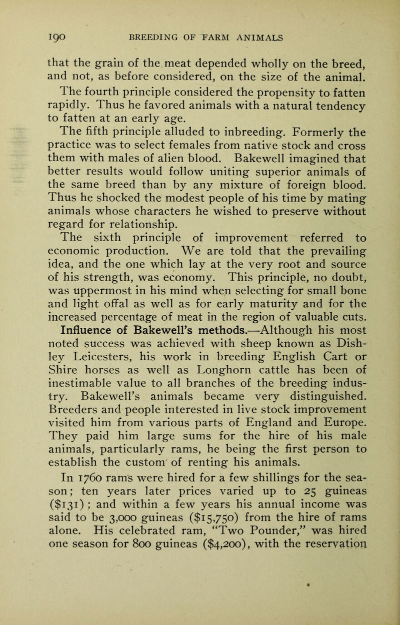 that the grain of the meat depended wholly on the breed, and not, as before considered, on the size of the animal. The fourth principle considered the propensity to fatten rapidly. Thus he favored animals with a natural tendency to fatten at an early age. The fifth principle alluded to inbreeding. Formerly the practice was to select females from native stock and cross them with males of alien blood. Bakewell imagined that better results would follow uniting superior animals of the same breed than by any mixture of foreign blood. Thus he shocked the modest people of his time by mating animals whose characters he wished to preserve without regard for relationship. The sixth principle of improvement referred to economic production. We are told that the prevailing idea, and the one which lay at the very root and source of his strength, was economy. This principle, no doubt, was uppermost in his mind when selecting for small bone and light offal as well as for early maturity and for the increased percentage of meat in the region of valuable cuts. Influence of Bakewell’s methods.—Although his most noted success was achieved with sheep known as Dish- ley Leicesters, his work in breeding English Cart or Shire horses as well as Longhorn cattle has been of inestimable value to all branches of the breeding indus- try. Bakewell’s animals became very distinguished. Breeders and people interested in live stock improvement visited him from various parts of England and Europe. They paid him large sums for the hire of his male animals, particularly rams, he being the first person to establish the custom of renting his animals. In 1760 rams were hired for a few shillings for the sea- son; ten years later prices varied up to 25 guineas ($131) ; and within a few years his annual income was said to be 3,000 guineas ($15,750) from the hire of rams alone. His celebrated ram, “Two Pounder,” was hired one season for 800 guineas ($4,200), with the reservation