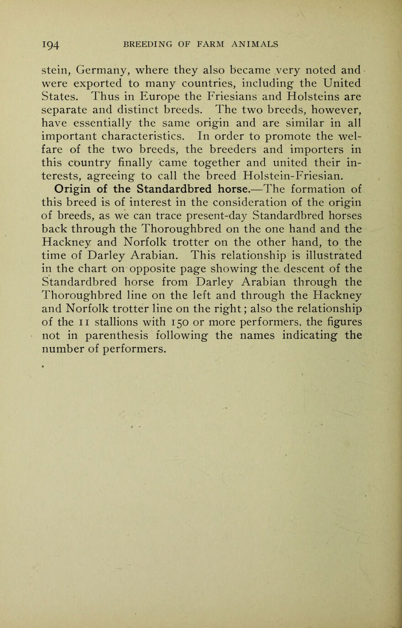 stein, Germany, where they also became very noted and were exported to many countries, including the United States. Thus in Europe the Friesians and Holsteins are separate and distinct breeds. The two breeds, however, have essentially the same origin and are similar in all important characteristics. In order to promote the wel- fare of the two breeds, the breeders and importers in this country finally came together and united their in- terests, agreeing to call the breed Holstein-Friesian. Origin of the Standardbred horse.—The formation of this breed is of interest in the consideration of the origin of breeds, as we can trace present-day Standardbred horses back through the Thoroughbred on the one hand and the Hackney and Norfolk trotter on the other hand, to the time of Darley Arabian. This relationship is illustrated in the chart on opposite page showing the descent of the Standardbred horse from Darley Arabian through the Thoroughbred line on the left and through the Hackney and Norfolk trotter line on the right; also the relationship of the ii stallions with 150 or more performers, the figures not in parenthesis following the names indicating the number of performers.