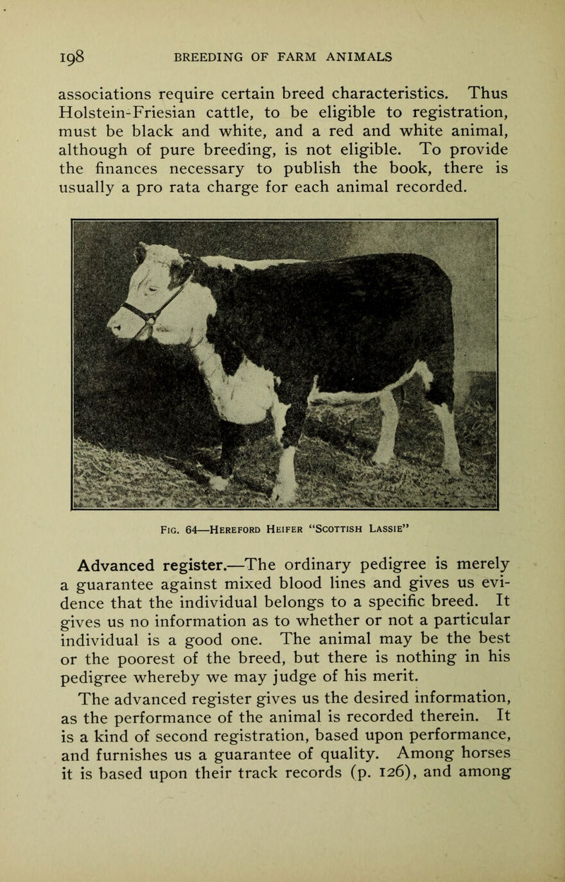 associations require certain breed characteristics. Thus Holstein-Friesian cattle, to be eligible to registration, must be black and white, and a red and white animal, although of pure breeding, is not eligible. To provide the finances necessary to publish the book, there is usually a pro rata charge for each animal recorded. Advanced register.—The ordinary pedigree is merely a guarantee against mixed blood lines and gives us evi- dence that the individual belongs to a specific breed. It gives us no information as to whether or not a particular individual is a good one. The animal may be the best or the poorest of the breed, but there is nothing in his pedigree whereby we may judge of his merit. The advanced register gives us the desired information, as the performance of the animal is recorded therein. It is a kind of second registration, based upon performance, and furnishes us a guarantee of quality. Among horses it is based upon their track records (p. 126), and among Fig. 64—Hereford Heifer “Scottish Lassie’