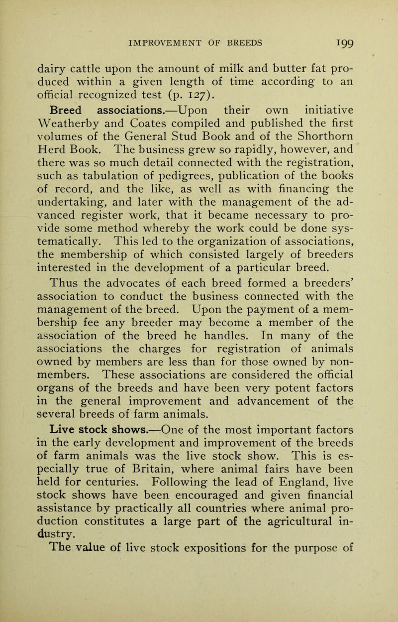 dairy cattle upon the amount of milk and butter fat pro- duced within a given length of time according to an official recognized test (p. 127). Breed associations.—Upon their own initiative Weatherby and Coates compiled and published the first volumes of the General Stud Book and of the Shorthorn Herd Book. The business grew so rapidly, however, and there was so much detail connected with the registration, such as tabulation of pedigrees, publication of the books of record, and the like, as well as with financing the undertaking, and later with the management of the ad- vanced register work, that it became necessary to pro- vide some method whereby the work could be done sys- tematically. This led to the organization of associations, the membership of which consisted largely of breeders interested in the development of a particular breed. Thus the advocates of each breed formed a breeders’ association to conduct the business connected with the management of the breed. Upon the payment of a mem- bership fee any breeder may become a member of the association of the breed he handles. In many of the associations the charges for registration of animals owned by members are less than for those owned by non- members. These associations are considered the official organs of the breeds and have been very potent factors in the general improvement and advancement of the several breeds of farm animals. Live stock shows.—One of the most important factors in the early development and improvement of the breeds of farm animals was the live stock show. This is es- pecially true of Britain, where animal fairs have been held for centuries. Following the lead of England, live stock shows have been encouraged and given financial assistance by practically all countries where animal pro- duction constitutes a large part of the agricultural in- dustry. The value of live stock expositions for the purpose of