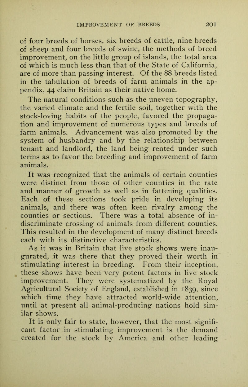 of four breeds of horses, six breeds of cattle, nine breeds of sheep and four breeds of swine, the methods of breed improvement, on the little group of islands, the total area of which is much less than that of the State of California, are of more than passing interest. Of the 88 breeds listed in the tabulation of breeds of farm animals in the ap- pendix, 44 claim Britain as their native home. The natural conditions such as the uneven topography, the varied climate and the fertile soil, together with the stock-loving habits of the people, favored the propaga- tion and improvement of numerous types and breeds of farm animals. Advancement was also promoted by the system of husbandry and by the relationship between tenant and landlord, the land being rented under such terms as to favor the breeding and improvement of farm animals. It was recognized that the animals of certain counties were distinct from those of other counties in the rate and manner of growth as well as in fattening qualities. Each of these sections took pride in developing its animals, and there was often keen rivalry among the counties or sections. There was a total absence of in- discriminate crossing of animals from different counties. This resulted in the development of many distinct breeds each with its distinctive characteristics. As it was in Britain that live stock shows were inau- gurated, it was there that they proved their worth in stimulating interest in breeding. From their inception, these shows have been very potent factors in live stock improvement. They were systematized by the Royal Agricultural Society of England, established in 1839, since which time they have attracted world-wide attention, until at present all animal-producing nations hold sim- ilar shows. It is only fair to state, however, that the most signifi- cant factor in stimulating improvement is the demand created for the stock by America and other leading