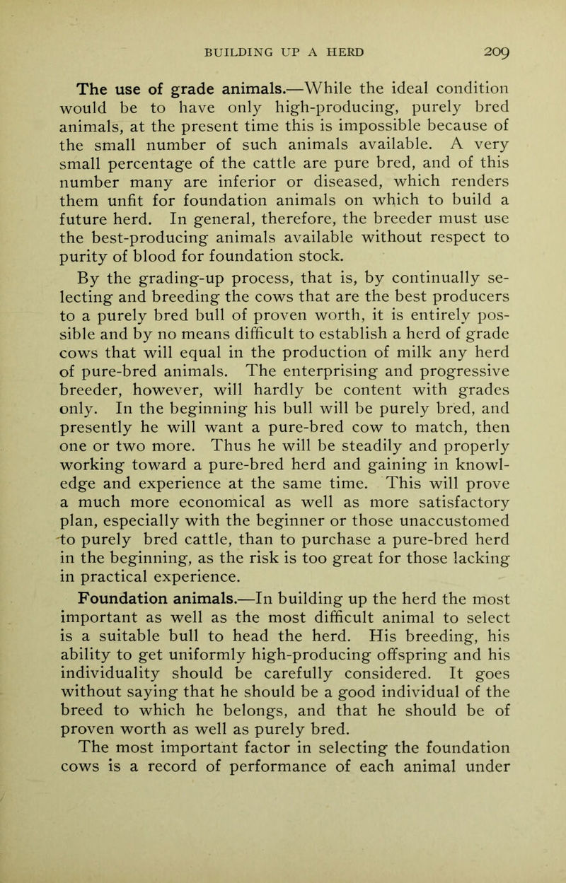 The use of grade animals.—While the ideal condition would be to have only high-producing, purely bred animals, at the present time this is impossible because of the small number of such animals available. A very small percentage of the cattle are pure bred, and of this number many are inferior or diseased, which renders them unfit for foundation animals on which to build a future herd. In general, therefore, the breeder must use the best-producing animals available without respect to purity of blood for foundation stock. By the grading-up process, that is, by continually se- lecting and breeding the cows that are the best producers to a purely bred bull of proven worth, it is entirely pos- sible and by no means difficult to establish a herd of grade cows that will equal in the production of milk any herd of pure-bred animals. The enterprising and progressive breeder, however, will hardly be content with grades only. In the beginning his bull will be purely bred, and presently he will want a pure-bred cow to match, then one or two more. Thus he will be steadily and properly working toward a pure-bred herd and gaining in knowl- edge and experience at the same time. This will prove a much more economical as well as more satisfactory plan, especially with the beginner or those unaccustomed 'to purely bred cattle, than to purchase a pure-bred herd in the beginning, as the risk is too great for those lacking in practical experience. Foundation animals.—In building up the herd the most important as well as the most difficult animal to select is a suitable bull to head the herd. His breeding, his ability to get uniformly high-producing offspring and his individuality should be carefully considered. It goes without saying that he should be a good individual of the breed to which he belongs, and that he should be of proven worth as well as purely bred. The most important factor in selecting the foundation cows is a record of performance of each animal under