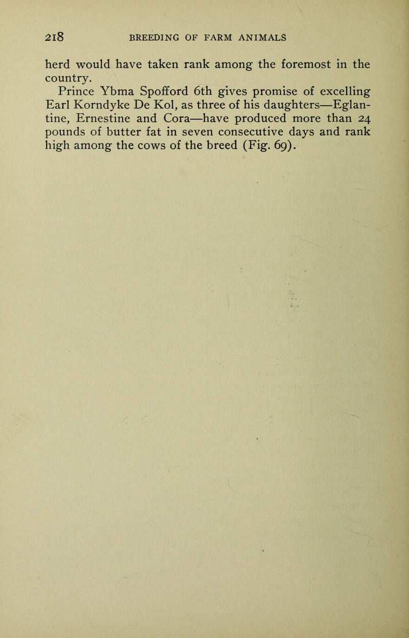 herd would have taken rank among the foremost in the country. Prince Ybma Spofford 6th gives promise of excelling Earl Korndyke De Kol, as three of his daughters—Eglan- tine, Ernestine and Cora—have produced more than 24 pounds of butter fat in seven consecutive days and rank high among the cows of the breed (Fig. 69).