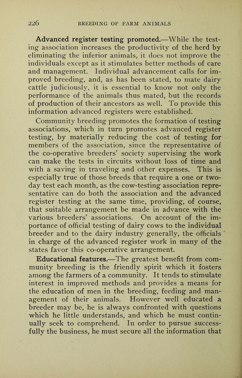 Advanced register testing promoted.—While the test- ing association increases the productivity of the herd by eliminating the inferior animals, it does not improve the individuals except as it stimulates better methods of care and management. Individual advancement calls for im- proved breeding, and, as has been stated, to mate dairy cattle judiciously, it is essential to know not only the performance of the animals thus mated, but the records of production of their ancestors as well. To provide this information advanced registers were established. Community breeding promotes the formation of testing associations, which in turn promotes advanced register testing, by materially reducing the cost of testing for members of the association, since the representative of the co-operative breeders’ society supervising the work can make the tests in circuits without loss of time and with a saving in traveling and other expenses. This is especially true of those breeds that require a one or two- day test each month, as the cow-testing association repre- sentative can do both the association and the advanced register testing at the same time, providing, of course, that suitable arrangement be made in advance with the various breeders’ associations. On account of the im- portance of official testing of dairy cows to the individual breeder and to the dairy industry generally, the officials in charge of the advanced register work in many of the states favor this co-operative arrangement. Educational features.—The greatest benefit from com- munity breeding is the friendly spirit which it fosters among the farmers of a community. It tends to stimulate interest in improved methods and provides a means for the education of men in the breeding, feeding and man- agement of their animals. However well educated a breeder may be, he is always confronted with questions which he little understands, and which he must contin- ually seek to comprehend. In order to pursue success- fully the business, he must secure all the information that