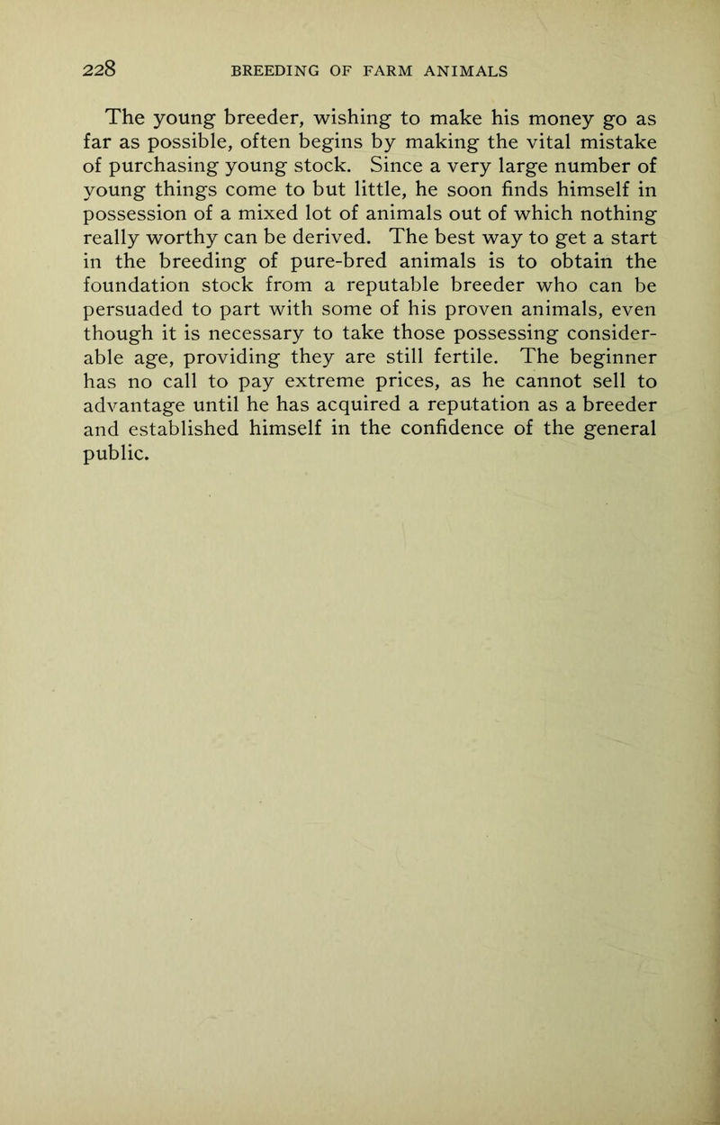 The young breeder, wishing to make his money go as far as possible, often begins by making the vital mistake of purchasing young stock. Since a very large number of young things come to but little, he soon finds himself in possession of a mixed lot of animals out of which nothing really worthy can be derived. The best way to get a start in the breeding of pure-bred animals is to obtain the foundation stock from a reputable breeder who can be persuaded to part with some of his proven animals, even though it is necessary to take those possessing consider- able age, providing they are still fertile. The beginner has no call to pay extreme prices, as he cannot sell to advantage until he has acquired a reputation as a breeder and established himself in the confidence of the general public.