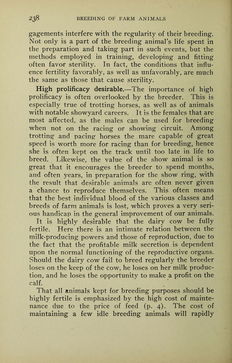 gagements interfere with the regularity of their breeding. Not only is a part of the breeding animal’s life spent in the preparation and taking part in such events, but the methods employed in training, developing and fitting often favor sterility. In fact, the conditions that influ- ence fertility favorably, as well as unfavorably, are much the same as those that cause sterility. High prolificacy desirable.—The importance of high prolificacy is often overlooked by the breeder. This is especially true of trotting horses, as well as of animals with notable showyard careers. It is the females that are most affected, as the males can be used for breeding when not on the racing or showing circuit. Among trotting and pacing horses the mare capable of great speed is worth more for racing than for breeding, hence she is often kept on the track until too late in life to breed. Likewise, the value of the show animal is so great that it encourages the breeder to spend months, and often years, in preparation for the show ring, with the result that desirable animals are often never given a chance to reproduce themselves. This often means that the best individual blood of the various classes and breeds of farm animals is lost, which proves a very seri- ous handicap in the general improvement of our animals. It is highly desirable that the dairy cow be fully fertile. Here there is an intimate relation between the milk-producing powers and those of reproduction, due to the fact that the profitable milk secretion is dependent upon the normal functioning of the reproductive organs. Should the dairy cow fail to breed regularly the breeder loses on the keep of the cow, he loses on her milk produc- tion, and he loses the opportunity to make a profit on the calf. That all animals kept for breeding purposes should be highly fertile is emphasized by the high cost of mainte- nance due to the price of feed (p. 4). The cost of maintaining a few idle breeding animals will rapidly