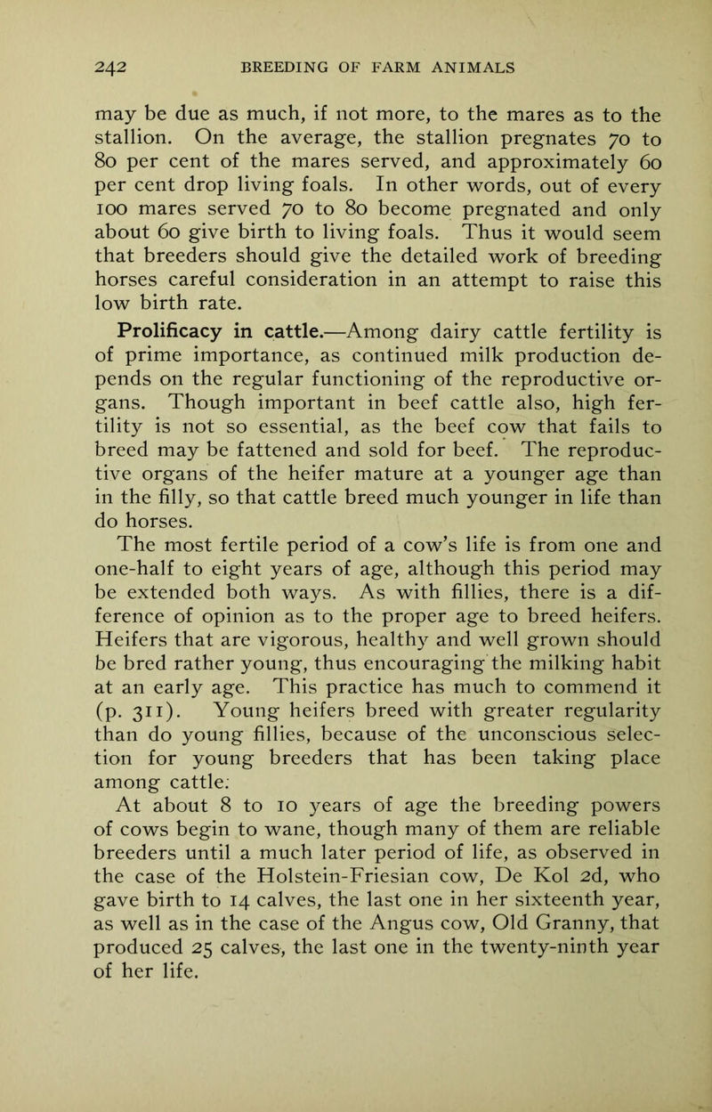 may be due as much, if not more, to the mares as to the stallion. On the average, the stallion pregnates 70 to 80 per cent of the mares served, and approximately 60 per cent drop living foals. In other words, out of every 100 mares served 70 to 80 become pregnated and only about 60 give birth to living foals. Thus it would seem that breeders should give the detailed work of breeding horses careful consideration in an attempt to raise this low birth rate. Prolificacy in cattle.—Among dairy cattle fertility is of prime importance, as continued milk production de- pends on the regular functioning of the reproductive or- gans. Though important in beef cattle also, high fer- tility is not so essential, as the beef cow that fails to breed may be fattened and sold for beef. The reproduc- tive organs of the heifer mature at a younger age than in the filly, so that cattle breed much younger in life than do horses. The most fertile period of a cow’s life is from one and one-half to eight years of age, although this period may be extended both ways. As with fillies, there is a dif- ference of opinion as to the proper age to breed heifers. Heifers that are vigorous, healthy and well grown should be bred rather young, thus encouraging the milking habit at an early age. This practice has much to commend it (p. 311). Young heifers breed with greater regularity than do young fillies, because of the unconscious selec- tion for young breeders that has been taking place among cattle. At about 8 to 10 years of age the breeding powers of cows begin to wane, though many of them are reliable breeders until a much later period of life, as observed in the case of the Holstein-Friesian cow, De Kol 2d, who gave birth to 14 calves, the last one in her sixteenth year, as well as in the case of the Angus cow, Old Granny, that produced 25 calves, the last one in the twenty-ninth year of her life.