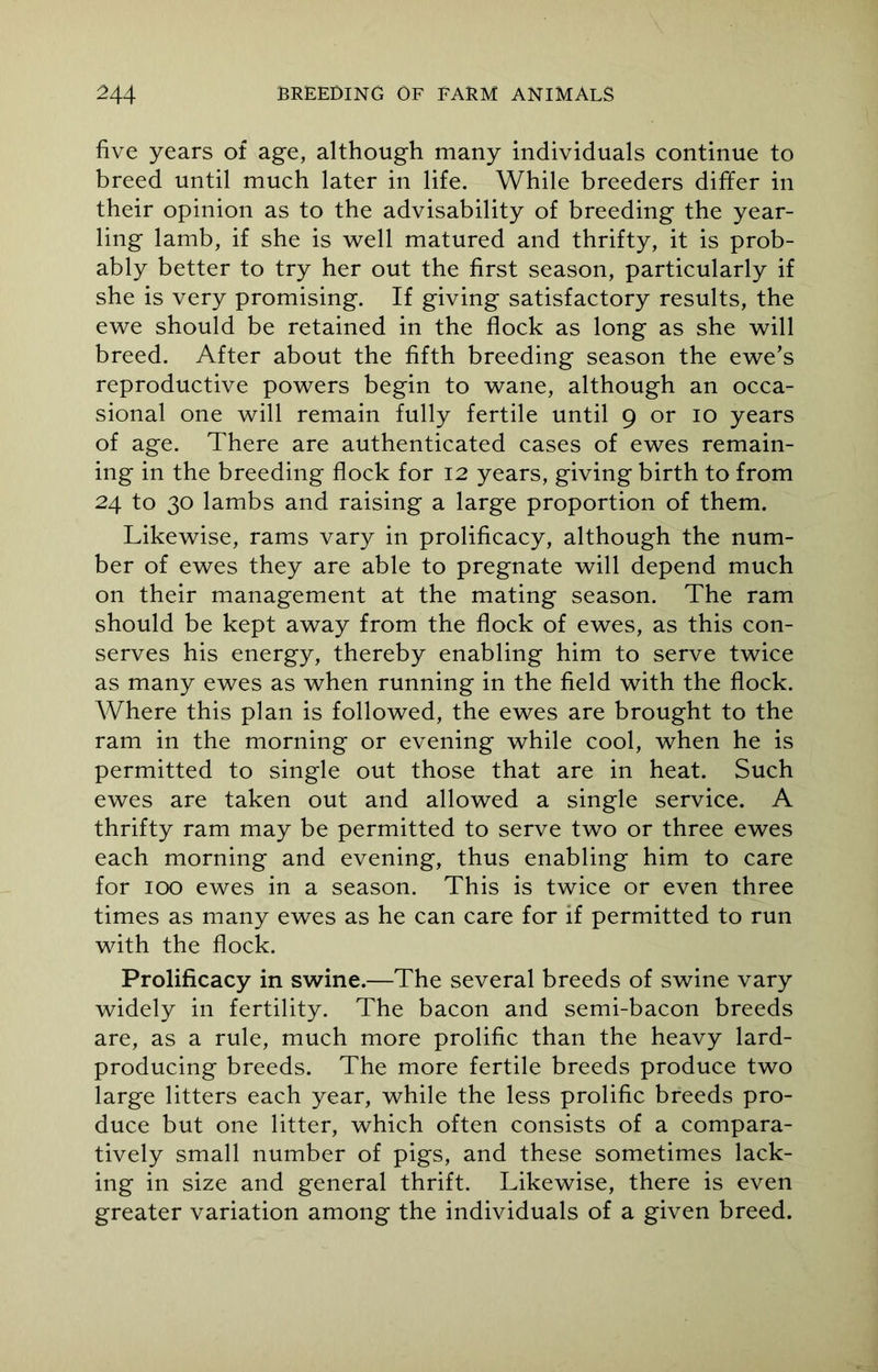 five years of age, although many individuals continue to breed until much later in life. While breeders differ in their opinion as to the advisability of breeding the year- ling lamb, if she is well matured and thrifty, it is prob- ably better to try her out the first season, particularly if she is very promising. If giving satisfactory results, the ewe should be retained in the flock as long as she will breed. After about the fifth breeding season the ewe’s reproductive powers begin to wane, although an occa- sional one will remain fully fertile until 9 or 10 years of age. There are authenticated cases of ewes remain- ing in the breeding flock for 12 years, giving birth to from 24 to 30 lambs and raising a large proportion of them. Likewise, rams vary in prolificacy, although the num- ber of ewes they are able to pregnate will depend much on their management at the mating season. The ram should be kept away from the flock of ewes, as this con- serves his energy, thereby enabling him to serve twice as many ewes as when running in the field with the flock. Where this plan is followed, the ewes are brought to the ram in the morning or evening while cool, when he is permitted to single out those that are in heat. Such ewes are taken out and allowed a single service. A thrifty ram may be permitted to serve two or three ewes each morning and evening, thus enabling him to care for 100 ewes in a season. This is twice or even three times as many ewes as he can care for if permitted to run with the flock. Prolificacy in swine.—The several breeds of swine vary widely in fertility. The bacon and semi-bacon breeds are, as a rule, much more prolific than the heavy lard- producing breeds. The more fertile breeds produce two large litters each year, while the less prolific breeds pro- duce but one litter, which often consists of a compara- tively small number of pigs, and these sometimes lack- ing in size and general thrift. Likewise, there is even greater variation among the individuals of a given breed.