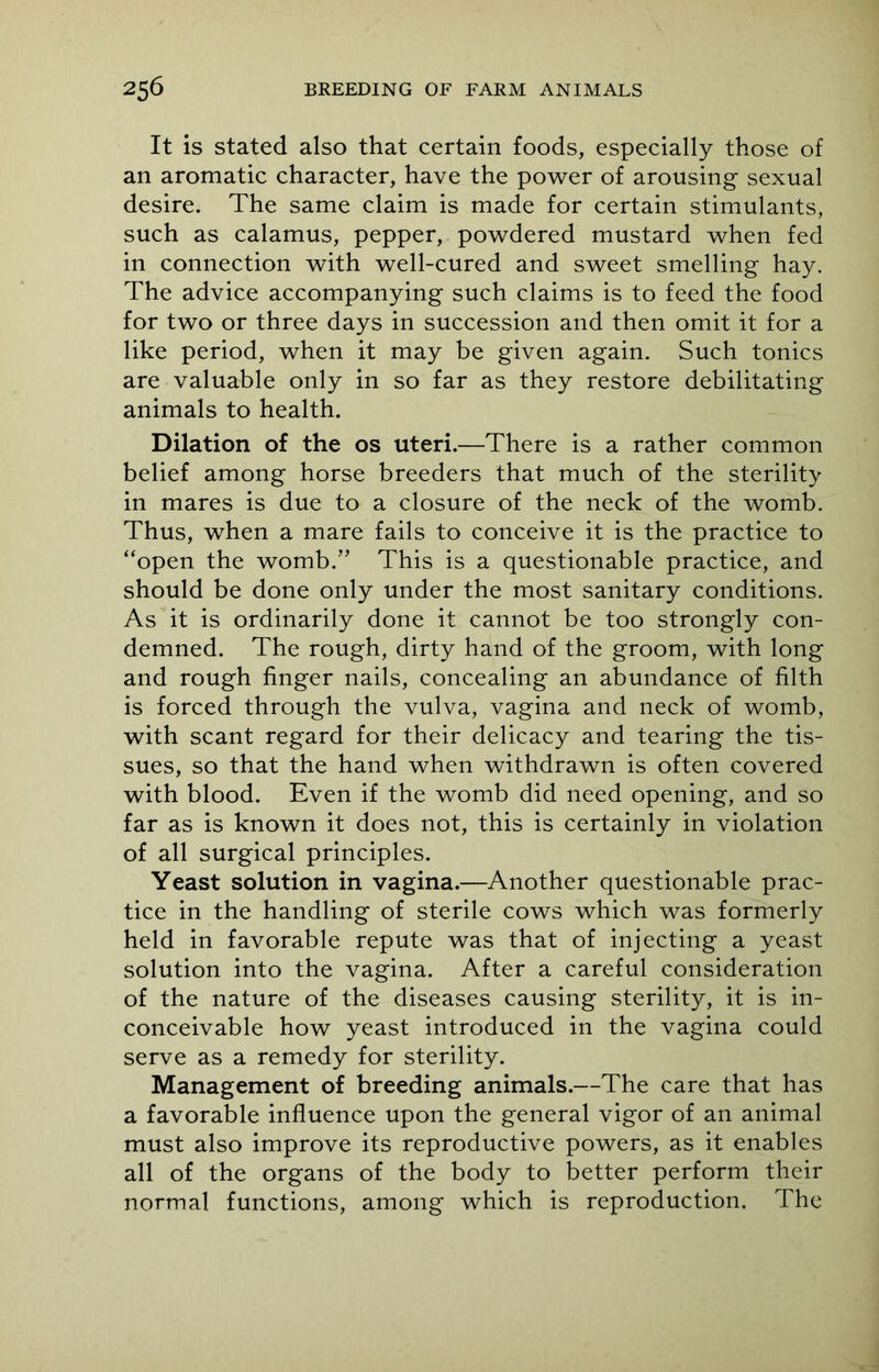 It is stated also that certain foods, especially those of an aromatic character, have the power of arousing sexual desire. The same claim is made for certain stimulants, such as calamus, pepper, powdered mustard when fed in connection with well-cured and sweet smelling hay. The advice accompanying such claims is to feed the food for two or three days in succession and then omit it for a like period, when it may be given again. Such tonics are valuable only in so far as they restore debilitating animals to health. Dilation of the os uteri.—There is a rather common belief among horse breeders that much of the sterility in mares is due to a closure of the neck of the womb. Thus, when a mare fails to conceive it is the practice to “open the womb.” This is a questionable practice, and should be done only under the most sanitary conditions. As it is ordinarily done it cannot be too strongly con- demned. The rough, dirty hand of the groom, with long and rough finger nails, concealing an abundance of filth is forced through the vulva, vagina and neck of womb, with scant regard for their delicacy and tearing the tis- sues, so that the hand when withdrawn is often covered with blood. Even if the womb did need opening, and so far as is known it does not, this is certainly in violation of all surgical principles. Yeast solution in vagina.—Another questionable prac- tice in the handling of sterile cows which was formerly held in favorable repute was that of injecting a yeast solution into the vagina. After a careful consideration of the nature of the diseases causing sterility, it is in- conceivable how yeast introduced in the vagina could serve as a remedy for sterility. Management of breeding animals.—The care that has a favorable influence upon the general vigor of an animal must also improve its reproductive powers, as it enables all of the organs of the body to better perform their normal functions, among which is reproduction. The