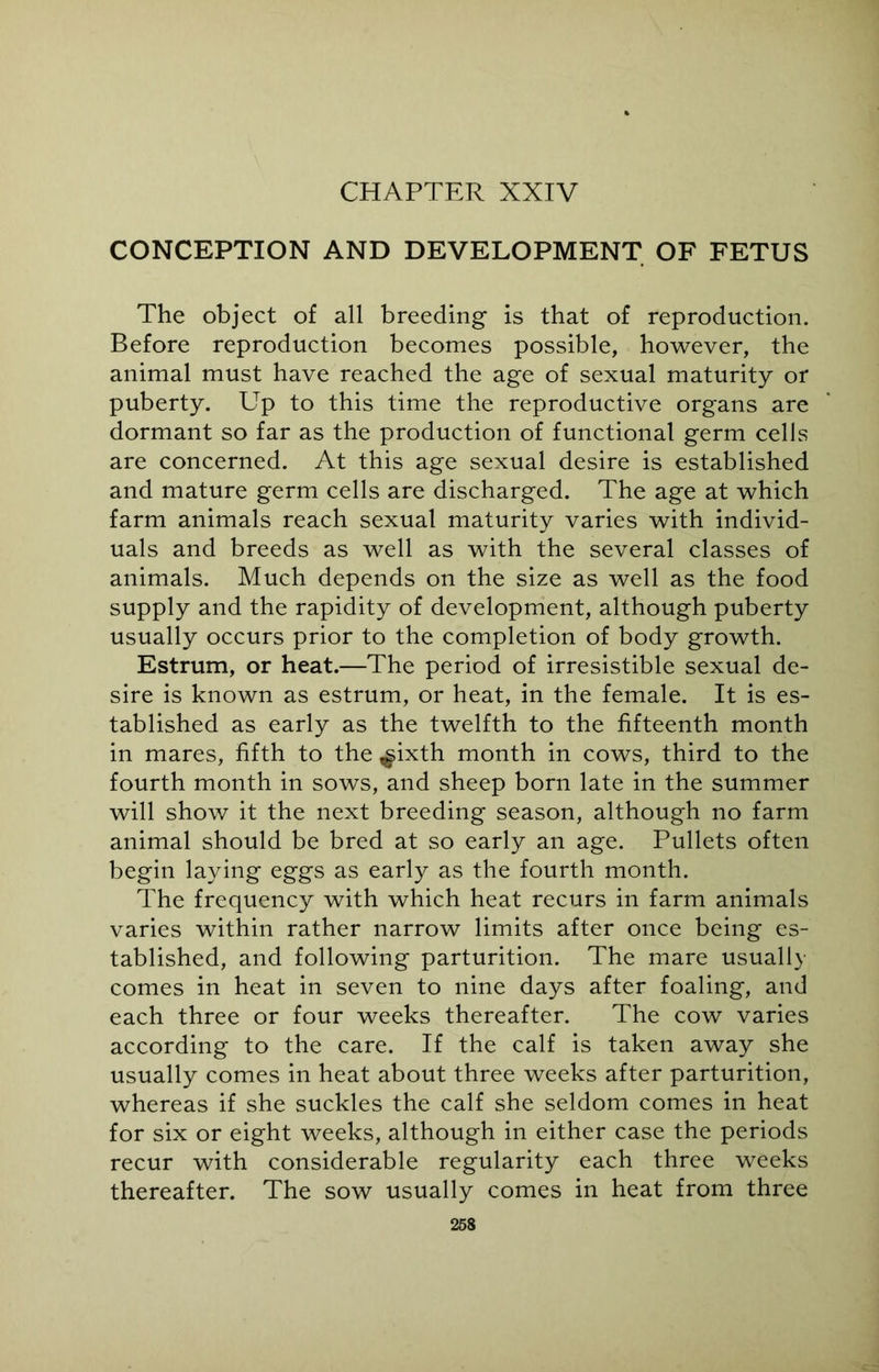 CHAPTER XXIV CONCEPTION AND DEVELOPMENT OF FETUS The object of all breeding is that of reproduction. Before reproduction becomes possible, however, the animal must have reached the age of sexual maturity or puberty. Up to this time the reproductive organs are dormant so far as the production of functional germ cells are concerned. At this age sexual desire is established and mature germ cells are discharged. The age at which farm animals reach sexual maturity varies with individ- uals and breeds as well as with the several classes of animals. Much depends on the size as well as the food supply and the rapidity of development, although puberty usually occurs prior to the completion of body growth. Estrum, or heat.—The period of irresistible sexual de- sire is known as estrum, or heat, in the female. It is es- tablished as early as the twelfth to the fifteenth month in mares, fifth to the ^ixth month in cows, third to the fourth month in sows, and sheep born late in the summer will show it the next breeding season, although no farm animal should be bred at so early an age. Pullets often begin laying eggs as early as the fourth month. The frequency with which heat recurs in farm animals varies within rather narrow limits after once being es- tablished, and following parturition. The mare usually comes in heat in seven to nine days after foaling, and each three or four weeks thereafter. The cow varies according to the care. If the calf is taken away she usually comes in heat about three weeks after parturition, whereas if she suckles the calf she seldom comes in heat for six or eight weeks, although in either case the periods recur with considerable regularity each three weeks thereafter. The sow usually comes in heat from three