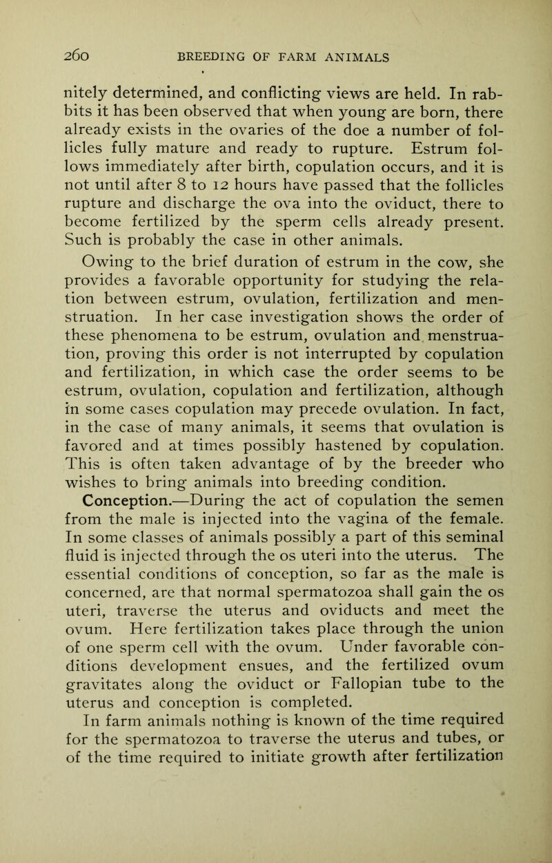 2 6o nitely determined, and conflicting views are held. In rab- bits it has been observed that when young are born, there already exists in the ovaries of the doe a number of fol- licles fully mature and ready to rupture. Estrum fol- lows immediately after birth, copulation occurs, and it is not until after 8 to 12 hours have passed that the follicles rupture and discharge the ova into the oviduct, there to become fertilized by the sperm cells already present. Such is probably the case in other animals. Owing to the brief duration of estrum in the cow, she provides a favorable opportunity for studying the rela- tion between estrum, ovulation, fertilization and men- struation. In her case investigation shows the order of these phenomena to be estrum, ovulation and menstrua- tion, proving this order is not interrupted by copulation and fertilization, in which case the order seems to be estrum, ovulation, copulation and fertilization, although in some cases copulation may precede ovulation. In fact, in the case of many animals, it seems that ovulation is favored and at times possibly hastened by copulation. This is often taken advantage of by the breeder who wishes to bring animals into breeding condition. Conception.—During the act of copulation the semen from the male is injected into the vagina of the female. In some classes of animals possibly a part of this seminal fluid is injected through the os uteri into the uterus. The essential conditions of conception, so far as the male is concerned, are that normal spermatozoa shall gain the os uteri, traverse the uterus and oviducts and meet the ovum. Here fertilization takes place through the union of one sperm cell with the ovum. Under favorable con- ditions development ensues, and the fertilized ovum gravitates along the oviduct or Fallopian tube to the uterus and conception is completed. In farm animals nothing is known of the time required for the spermatozoa to traverse the uterus and tubes, or of the time required to initiate growth after fertilization