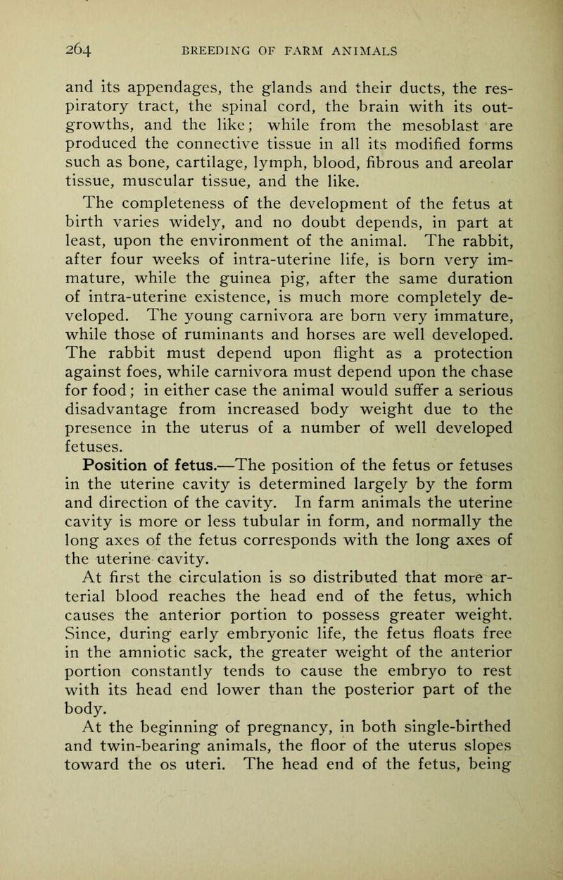 and its appendages, the glands and their ducts, the res- piratory tract, the spinal cord, the brain with its out- growths, and the like; while from the mesoblast are produced the connective tissue in all its modified forms such as bone, cartilage, lymph, blood, fibrous and areolar tissue, muscular tissue, and the like. The completeness of the development of the fetus at birth varies widely, and no doubt depends, in part at least, upon the environment of the animal. The rabbit, after four weeks of intra-uterine life, is born very im- mature, while the guinea pig, after the same duration of intra-uterine existence, is much more completely de- veloped. The young carnivora are born very immature, while those of ruminants and horses are well developed. The rabbit must depend upon flight as a protection against foes, while carnivora must depend upon the chase for food; in either case the animal would suffer a serious disadvantage from increased body weight due to the presence in the uterus of a number of well developed fetuses. Position of fetus.—The position of the fetus or fetuses in the uterine cavity is determined largely by the form and direction of the cavity. In farm animals the uterine cavity is more or less tubular in form, and normally the long axes of the fetus corresponds with the long axes of the uterine cavity. At first the circulation is so distributed that more ar- terial blood reaches the head end of the fetus, which causes the anterior portion to possess greater weight. Since, during early embryonic life, the fetus floats free in the amniotic sack, the greater weight of the anterior portion constantly tends to cause the embryo to rest with its head end lower than the posterior part of the body. At the beginning of pregnancy, in both single-birthed and twin-bearing animals, the floor of the uterus slopes toward the os uteri. The head end of the fetus, being