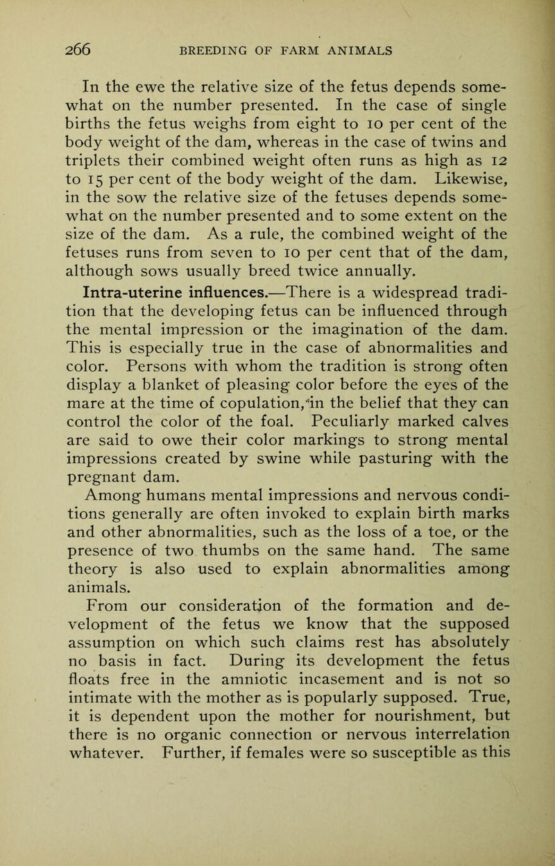 In the ewe the relative size of the fetus depends some- what on the number presented. In the case of single births the fetus weighs from eight to io per cent of the body weight of the dam, whereas in the case of twins and triplets their combined weight often runs as high as 12 to 15 per cent of the body weight of the dam. Likewise, in the sow the relative size of the fetuses depends some what on the number presented and to some extent on the size of the dam. As a rule, the combined weight of the fetuses runs from seven to 10 per cent that of the dam, although sows usually breed twice annually. Intra-uterine influences.—There is a widespread tradi- tion that the developing fetus can be influenced through the mental impression or the imagination of the dam. This is especially true in the case of abnormalities and color. Persons with whom the tradition is strong often display a blanket of pleasing color before the eyes of the mare at the time of copulation, in the belief that they can control the color of the foal. Peculiarly marked calves are said to owe their color markings to strong mental impressions created by swine while pasturing with the pregnant dam. Among humans mental impressions and nervous condi- tions generally are often invoked to explain birth marks and other abnormalities, such as the loss of a toe, or the presence of two thumbs on the same hand. The same theory is also used to explain abnormalities among animals. From our consideration of the formation and de- velopment of the fetus we know that the supposed assumption on which such claims rest has absolutely no basis in fact. During its development the fetus floats free in the amniotic incasement and is not so intimate with the mother as is popularly supposed. True, it is dependent upon the mother for nourishment, but there is no organic connection or nervous interrelation whatever. Further, if females were so susceptible as this