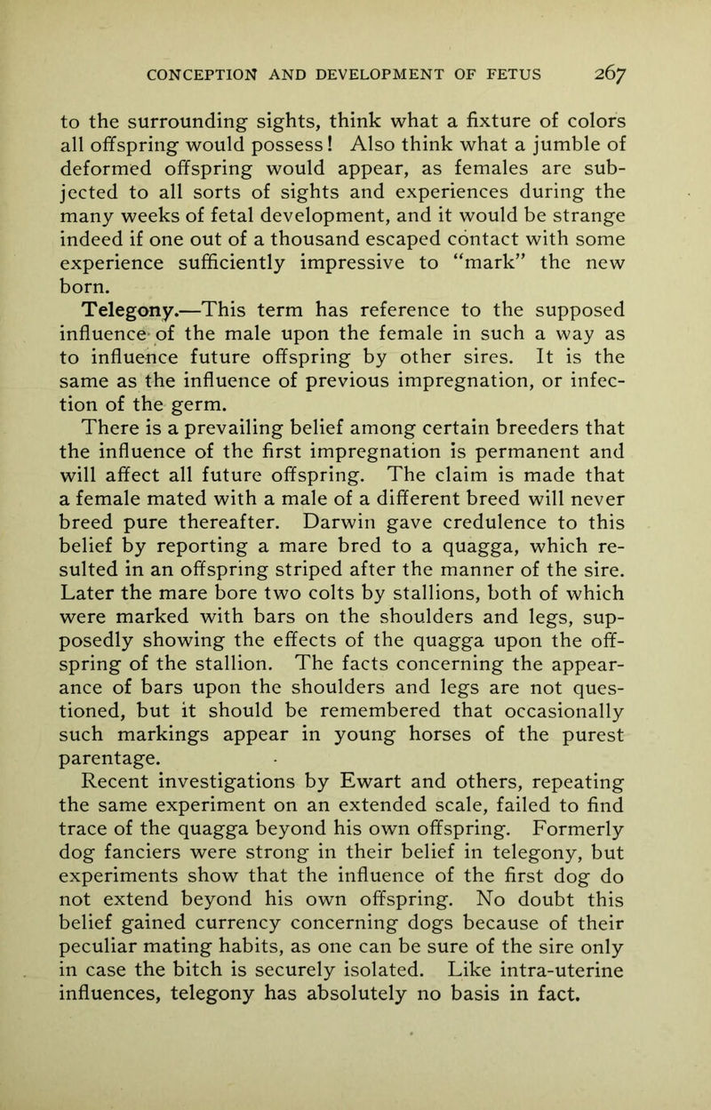 to the surrounding sights, think what a fixture of colors all offspring would possess! Also think what a jumble of deformed offspring would appear, as females are sub- jected to all sorts of sights and experiences during the many weeks of fetal development, and it would be strange indeed if one out of a thousand escaped contact with some experience sufficiently impressive to “mark” the new born. Telegony.—This term has reference to the supposed influence of the male upon the female in such a way as to influence future offspring by other sires. It is the same as the influence of previous impregnation, or infec- tion of the germ. There is a prevailing belief among certain breeders that the influence of the first impregnation is permanent and will affect all future offspring. The claim is made that a female mated with a male of a different breed will never breed pure thereafter. Darwin gave credulence to this belief by reporting a mare bred to a quagga, which re- sulted in an offspring striped after the manner of the sire. Later the mare bore two colts by stallions, both of which were marked with bars on the shoulders and legs, sup- posedly showing the effects of the quagga upon the off- spring of the stallion. The facts concerning the appear- ance of bars upon the shoulders and legs are not ques- tioned, but it should be remembered that occasionally such markings appear in young horses of the purest parentage. Recent investigations by Ewart and others, repeating the same experiment on an extended scale, failed to find trace of the quagga beyond his own offspring. Formerly dog fanciers were strong in their belief in telegony, but experiments show that the influence of the first dog do not extend beyond his own offspring. No doubt this belief gained currency concerning dogs because of their peculiar mating habits, as one can be sure of the sire only in case the bitch is securely isolated. Like intra-uterine influences, telegony has absolutely no basis in fact.