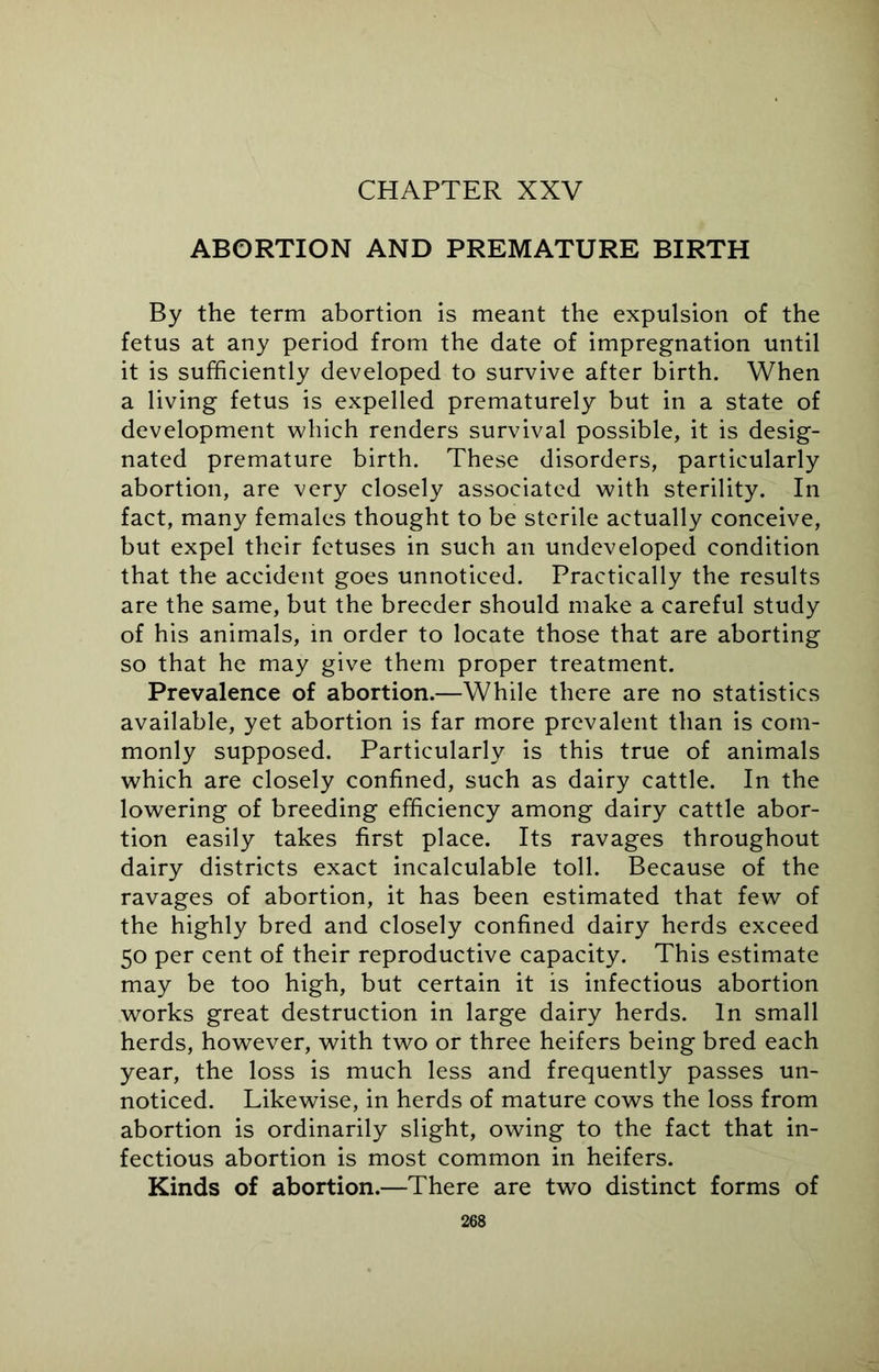 CHAPTER XXV ABORTION AND PREMATURE BIRTH By the term abortion is meant the expulsion of the fetus at any period from the date of impregnation until it is sufficiently developed to survive after birth. When a living fetus is expelled prematurely but in a state of development which renders survival possible, it is desig- nated premature birth. These disorders, particularly abortion, are very closely associated with sterility. In fact, many females thought to be sterile actually conceive, but expel their fetuses in such an undeveloped condition that the accident goes unnoticed. Practically the results are the same, but the breeder should make a careful study of his animals, in order to locate those that are aborting so that he may give them proper treatment. Prevalence of abortion.—While there are no statistics available, yet abortion is far more prevalent than is com- monly supposed. Particularly is this true of animals which are closely confined, such as dairy cattle. In the lowering of breeding efficiency among dairy cattle abor- tion easily takes first place. Its ravages throughout dairy districts exact incalculable toll. Because of the ravages of abortion, it has been estimated that few of the highly bred and closely confined dairy herds exceed 50 per cent of their reproductive capacity. This estimate may be too high, but certain it is infectious abortion works great destruction in large dairy herds. In small herds, however, with two or three heifers being bred each year, the loss is much less and frequently passes un- noticed. Likewise, in herds of mature cows the loss from abortion is ordinarily slight, owing to the fact that in- fectious abortion is most common in heifers. Kinds of abortion.—There are two distinct forms of