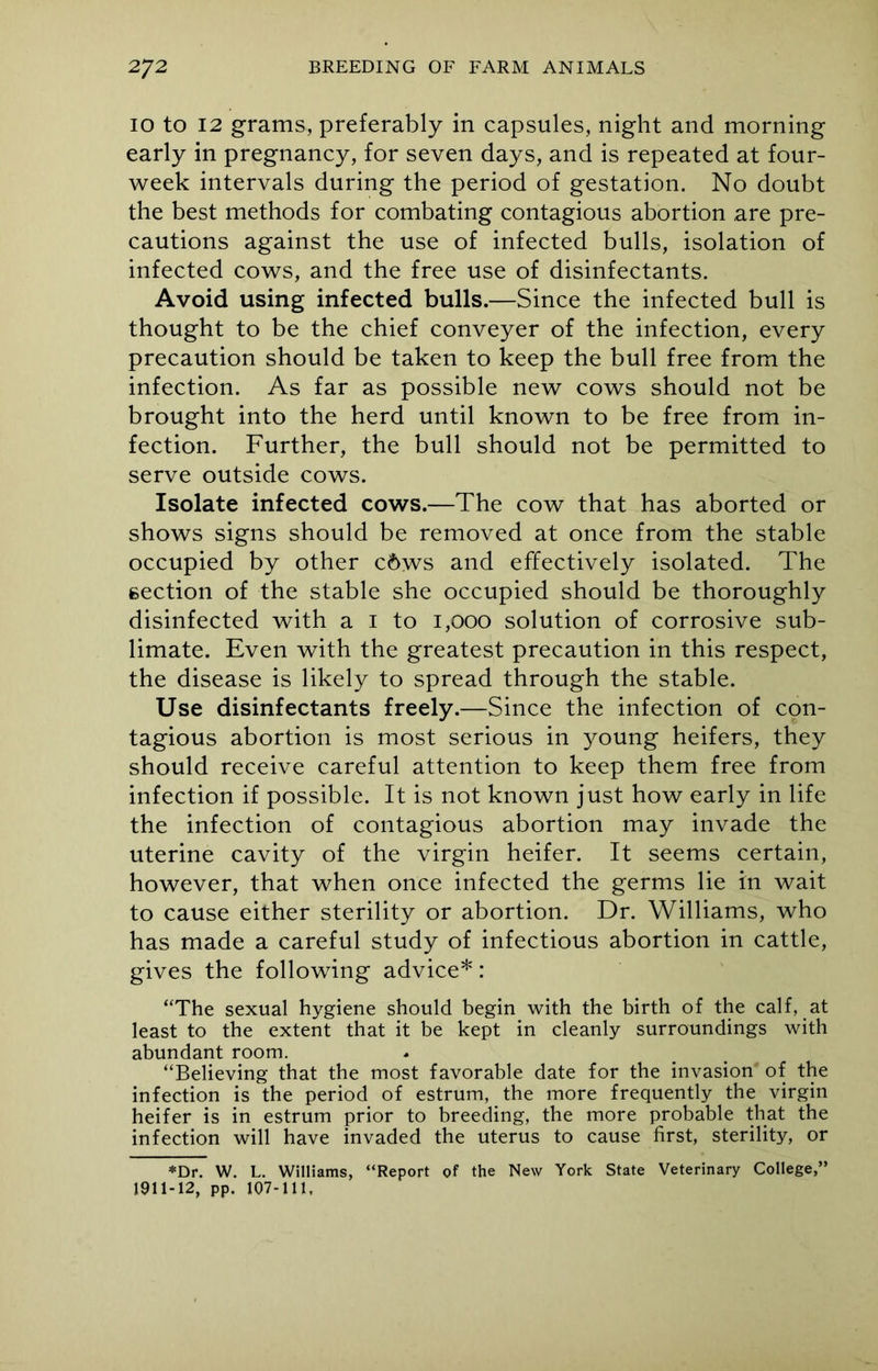 10 to 12 grams, preferably in capsules, night and morning early in pregnancy, for seven days, and is repeated at four- week intervals during the period of gestation. No doubt the best methods for combating contagious abortion are pre- cautions against the use of infected bulls, isolation of infected cows, and the free use of disinfectants. Avoid using infected bulls.—Since the infected bull is thought to be the chief conveyer of the infection, every precaution should be taken to keep the bull free from the infection. As far as possible new cows should not be brought into the herd until known to be free from in- fection. Further, the bull should not be permitted to serve outside cows. Isolate infected cows.—The cow that has aborted or shows signs should be removed at once from the stable occupied by other c6ws and effectively isolated. The section of the stable she occupied should be thoroughly disinfected with a 1 to 1,000 solution of corrosive sub- limate. Even with the greatest precaution in this respect, the disease is likely to spread through the stable. Use disinfectants freely.—Since the infection of con- tagious abortion is most serious in young heifers, they should receive careful attention to keep them free from infection if possible. It is not known just how early in life the infection of contagious abortion may invade the uterine cavity of the virgin heifer. It seems certain, however, that when once infected the germs lie in wait to cause either sterility or abortion. Dr. Williams, who has made a careful study of infectious abortion in cattle, gives the following advice*: “The sexual hygiene should begin with the birth of the calf, at least to the extent that it be kept in cleanly surroundings with abundant room. “Believing that the most favorable date for the invasion of the infection is the period of estrum, the more frequently the virgin heifer is in estrum prior to breeding, the more probable that the infection will have invaded the uterus to cause first, sterility, or *Dr. W. L. Williams, “Report of the New York State Veterinary College,” 1911-12, pp. 107-111,