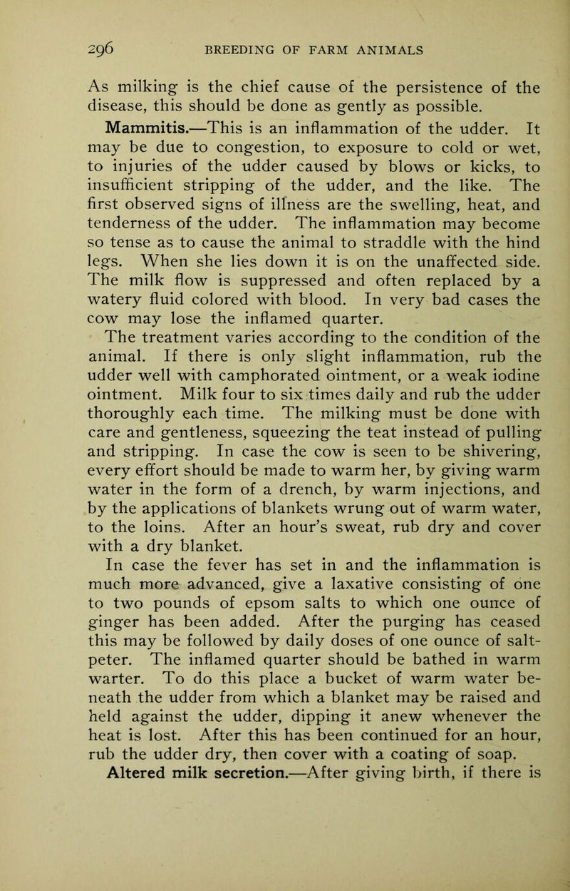 As milking is the chief cause of the persistence of the disease, this should be done as gently as possible. Mammitis.—This is an inflammation of the udder. It may be due to congestion, to exposure to cold or wet, to injuries of the udder caused by blows or kicks, to insufficient stripping of the udder, and the like. The first observed signs of illness are the swelling, heat, and tenderness of the udder. The inflammation may become so tense as to cause the animal to straddle with the hind legs. When she lies down it is on the unaffected side. The milk flow is suppressed and often replaced by a watery fluid colored with blood. In very bad cases the cow may lose the inflamed quarter. The treatment varies according to the condition of the animal. If there is only slight inflammation, rub the udder well with camphorated ointment, or a weak iodine ointment. Milk four to six times daily and rub the udder thoroughly each time. The milking must be done with care and gentleness, squeezing the teat instead of pulling and stripping. In case the cow is seen to be shivering, every effort should be made to warm her, by giving warm water in the form of a drench, by warm injections, and by the applications of blankets wrung out of warm water, to the loins. After an hour’s sweat, rub dry and cover with a dry blanket. In case the fever has set in and the inflammation is much more advanced, give a laxative consisting of one to two pounds of epsom salts to which one ounce of ginger has been added. After the purging has ceased this may be followed by daily doses of one ounce of salt- peter. The inflamed quarter should be bathed in warm warter. To do this place a bucket of warm water be- neath the udder from which a blanket may be raised and held against the udder, dipping it anew whenever the heat is lost. After this has been continued for an hour, rub the udder dry, then cover with a coating of soap. Altered milk secretion.—After giving birth, if there is