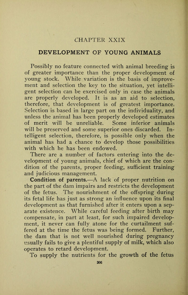 DEVELOPMENT OF YOUNG ANIMALS Possibly no feature connected with animal breeding is of greater importance than the proper development of young stock. While variation is the basis of improve- ment and selection the key to the situation, yet intelli- gent selection can be exercised only in case the animals are properly developed. It is as an aid to selection, therefore, that development is of greatest importance. Selection is based in large part on the individuality, and unless the animal has been properly developed estimates of merit will be unreliable. Some inferior animals will be preserved and some superior ones discarded. In- telligent selection, therefore, is possible only when the animal has had a chance to develop those possibilities with which he has been endowed. There are a number of factors entering into the de- velopment of young animals, chief of which are the con- dition of the parents, proper feeding, sufficient training and judicious management. Condition of parents.—A lack of proper nutrition on the part of the dam impairs and restricts the development of the fetus. The nourishment of the offspring during its fetal life has just as strong an influence upon its final development as that furnished after it enters upon a sep- arate existence. While careful feeding after birth may compensate, in part at least, for such impaired develop- ment, it never can fully atone for the curtailment suf- fered at the time the fetus was being formed. Further, the dam that is not well nourished during pregnancy usually fails to give a plentiful supply of milk, which also operates to retard development. To supply the nutrients for the growth of the fetus