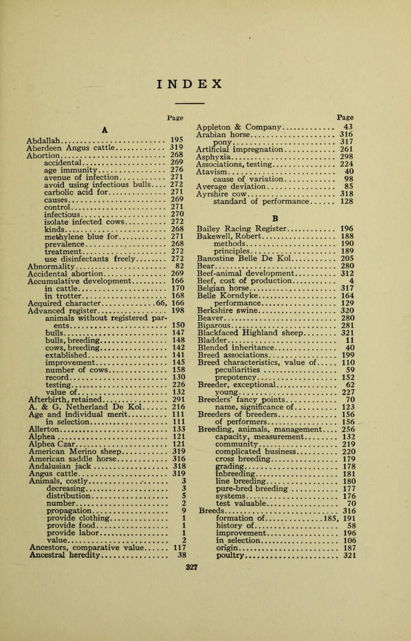 Page A Abdallah Aberdeen Angus cattle Abortion accidental age immunity avenue of infection avoid using infectious bulls carbolic acid for causes control infectious isolate infected cows kinds methylene blue for prevalence treatment use disinfectants freely Abnormality Accidental abortion Accumulative development in cattle in trotter Acquired character 66, Advanced register animals without registered par- ents bulls bulls, breeding cows, breeding extablished improvement number of cows record testing value of Afterbirth, retained A. & G. Netherland De Kol Age and individual merit in selection Allerton Alphea Alphea Czar American Merino sheep American saddle horse Andalusian jack Angus cattle Animals, costly • decreasing distribution number propagation provide clothing provide food provide labor value Ancestors, comparative value Ancestral heredity Page Appleton & Company 43 Arabian horse 316 pony 317 Artificial impregnation 261 Asphyxia 298 Associations, testing 224 Atavism 40 cause of variation 98 Average deviation 85 Ayrshire cow 318 standard of performance 128 B Bailey Racing Register 196 Bakewell, Robert 188 methods 190 principles 189 Banostine Belle De Kol 205 Bear 280 Beef-animal development 312 Beef, cost of production 4 Belgian horse 317 Belle Korndyke 164 performance 129 Berkshire swine 320 Beaver 280 Biparous 281 Blackfaced Highland sheep 321 Bladder 11 Blended inheritance 40 Breed associations. 199 Breed characteristics, value of 110 peculiarities 59 prepotency 152 Breeder, exceptional 62 young 227 Breeders’ fancy points 70 name, significance of 123 Breeders of breeders 156 of performers 156 Breeding, animals, management 256 capacity, measurement 132 community 219 complicated business 220 cross breeding 179 grading 178 inbreeding 181 line breeding 180 pure-bred breeding 177 systems 176 test valuable 70 Breeds 316 formation of 185, 191 history of 58 improvement 196 in selection 106 origin 187 poultry 321 195 319 268 269 276 271 272 271 269 271 270 272 268 271 268 272 272 82 269 166 170 168 166 198 150 147 148 142 141 145 158 130 226 132 291 216 111 111 133 121 121 319 316 318 319 3 3 5 2 9 1 1 1 2 117 38