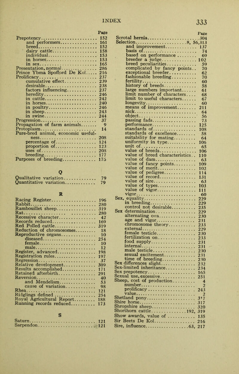 Prepotency and performers breed dairy cattle individual in horses in sex Presentation, normal Prince Ybma Spoffprd De Kol Prolificacy cumulative effect desirable factors influencing heredity in cattle in horses in poultry in sheep in swine Progression Propagation of farm animals Protoplasm Pure-bred animal, economic useful- ness percentage of proportion of uses of breeding Purposes of breeding Q Qualitative variation. Quantitative variation, R Racing Register Rabbit Rambouillet sheep Rat Recessive character Records reduced Red Polled cattle Reduction of chromosomes Reproductive organs diseased female male Register, advanced Registration rules Regression Relative development Results accomplished Retained afterbirth Reversion and Mendelism cause of variation.... Rhea Ridglings defined Royal Agricultural Report. Running records reduced... S Saturn Sarpendon Page Scrotal hernia 304 Selection 8, 56,313 and improvement 137 basis of 74 based on performance 69 breeder a judge 102 breed peculiarities 59 complicated by fancy points. . 70 exceptional breeder 62 fashionable breeding 70 fertility 60 history of breeds 58 large numbers important 61 limit number of characters.... 68 limit to useful characters 67 longevity 60 means of improvement 211 nick 64 object 56 passing fads 73 performance 125 standards of 108 standards of excellence 58 suitability for mating 64 uniformity in type 106 unit of 65 value of breeds 106 value of breed characteristics. . 110 value of dam 63 value of fancy points 109 value of merit 102 value of pedigree 114 value of record 131 value of sire 63 value of types 103 value of vigor ill vigor 60 Sex, equality 229 in breeding 229 control not desirable 235 Sex determination 229 alternating ova 230 age and vigor 231 chromosome theory 233 external 229 female testicle 230 fertilization on 233 food supply 231 internal 231 male testicle 230 sexual excitement 231 time of breeding 230 Sex differences slight 232 Sex-limited inheritance 234 Sex prepotency 165 Sexual use, excessive 251 Sheep, cost of production 4 number 2 prolificacy 243 value ... 2 Shetland pony 317 Shire horse 317 Shropshire sheep 320 Shorthorn cattle 192, 319 Show awards, value of 135 Sir Beets De Kol 216 Sire, influence 63, 217 Page 152 161 152 158 153 153 165 286 216 237 239 238 237 246 242 240 246 243 244 37 9 14 208 124 123 208 177 175 79 79 196 280 319 280 42 169 319 18 10 254 10 12 198 197 37 309 171 291 40 53 98 121 254 188 173 121 121