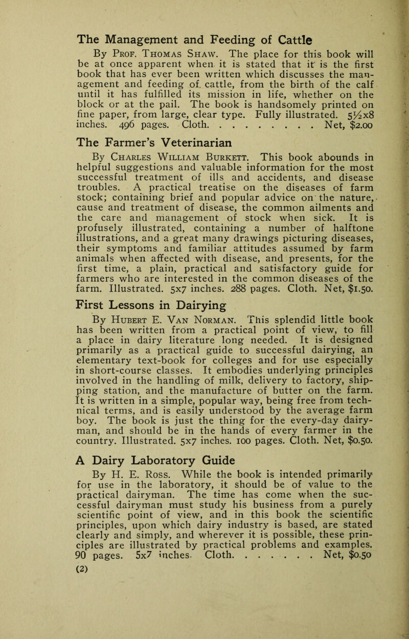 The Management and Feeding of Cattle By Prof. Thomas Shaw. The place for this book will be at once apparent when, it is stated that it is the first book that has ever been written which discusses the man- agement and feeding of. cattle, from the birth of the calf until it has fulfilled its mission in life, whether on the block or at the pail. The book is handsomely printed on fine paper, from large, clear type. Fully illustrated. 5^4x8 inches. 496 pages. Cloth Net, $2.00 The Farmer’s Veterinarian By Charles William Burkett. This book abounds in helpful suggestions and valuable information for the most successful treatment of ills and accidents, and disease troubles. A practical treatise on the diseases of farm stock; containing brief and popular advice on the nature,- cause and treatment of disease, the common ailments and the care and management of stock when sick. It is profusely illustrated, containing a number of halftone illustrations, and a great many drawings picturing diseases, their symptoms and familiar attitudes assumed by farm animals when affected with disease, and presents, for the first time, a plain, practical and satisfactory guide for farmers who are interested in the common diseases, of the farm. Illustrated. 5x7 inches. 288 pages. Cloth. Net, $1.50. First Lessons in Dairying By Hubert E. Van Norman. This splendid little book has been written from a practical point of view, to fill a place in dairy literature long needed. It is designed primarily as a practical guide to successful dairying, an elementary text-book for colleges and for use especially in short-course classes. It embodies underlying principles involved in the handling of milk, delivery to factory, ship- ping station, and the manufacture of butter on the farm. It is written in a simple, popular way, being free from tech- nical terms, and is easily understood by the average farm boy. The book is just the thing for the every-day dairy- man, and should be in the hands of every farmer in the country. Illustrated. 5x7 inches. 100 pages. Cloth. Net, $0.50. A Dairy Laboratory Guide By H. E. Ross. While the book is intended primarily for use in the laboratory, it should be of value to the practical dairyman. The time has come when the suc- cessful dairyman must study his business from a purely scientific point of view, and in this book the scientific principles, upon which dairy industry is based, are stated clearly and simply, and wherever it is possible, these prin- ciples are illustrated by practical problems and examples. 90 pages. 5x7 inches- Cloth Net, $0.50