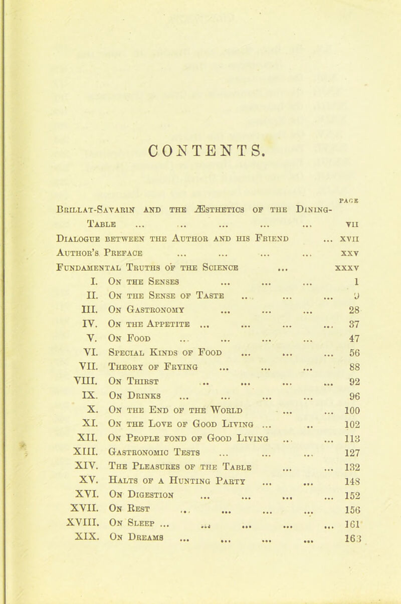CONTENTS Brillat-Sayarin and the 2Esthetics of the Dining- Table Dialogue between the Author and his Friend Author’s Preface Fundamental Truths of the Science I. On the Senses 1 II. On the Sense of Taste 9 HI. On Gastronomy 28 IY. On the Appetite ... ... 37 Y. On Food 47 VI. Special Kinds of Food ... 56 VII. Theory of Frying 88 VHI. On Thirst ... 92 IX. On Drinks 96 X. On the End of the World ... 100 XI. On the Love of Good Living ... 102 XII. On People fond of Good Living ... 113 XIII. Gastronomic Tests 127 XIV. The Pleasures of the Table ... 132 XV. Halts of a Hunting Party 148 XVI. On Digestion ... 152 XVII. On Rest 156 XVIII. On Sleep ... 161 XIX. On Dreams 16 i PACE VII XVII XXV XXXV