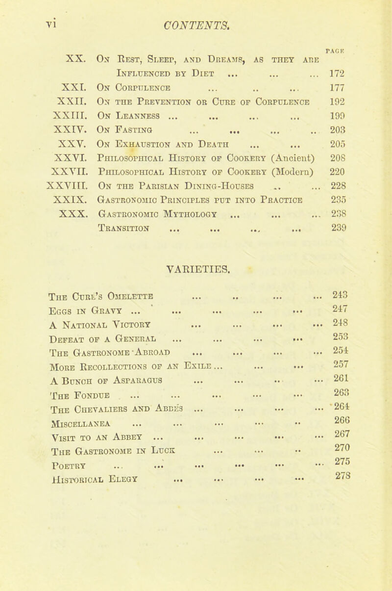 XX. XXI. XXII. XXIII. XXIY. XXV. XXYI. XXYII. XXVIII. XXIX. XXX. On Best, Sleep, and Dreams, as they are Influenced by Diet On Corpulence On the Prevention or Cure of Corpulence On Leanness ... On Fasting On Exhaustion and Death Philosophical History of Cookery (Ancient) Philosophical History of Cookery (Modern) On the Parisian Dining-Houses Gastronomic Principles put into Practice Gastronomic Mythology Transition VARIETIES. The Curl’s Omelette Eggs in Gravy ... A National Victory Defeat of a General The Gastronome Abroad More Recollections of an Exile A Bunch of Asparagus The Fondue The Chevaliers and Abbes ... Miscellanea Visit to an Abbey ... ... The Gastronome in Luck Poetry Historical Elegy ... PACK 172 177 192 199 203 205 208 220 228 235 238 239 243 247 248 253 254 257 201 263 264 266 267 270 275 27S