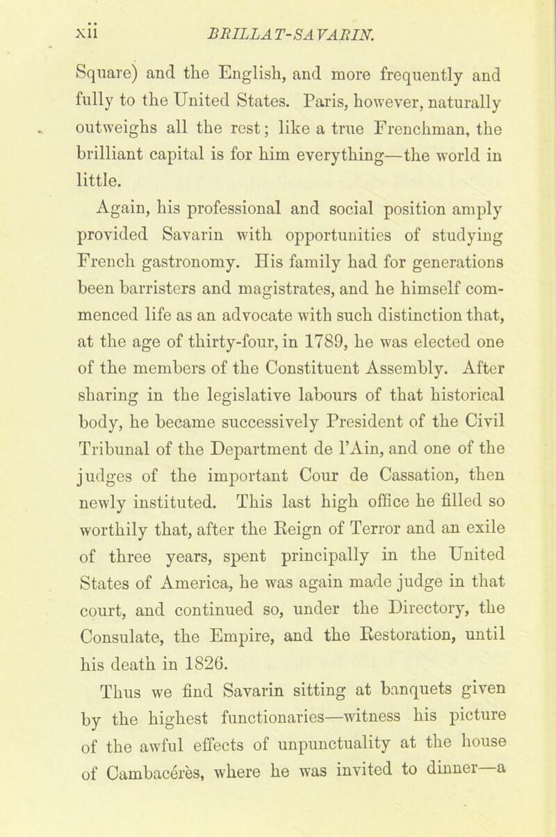 Square) and the English, and more frequently and fully to the United States. Paris, however, naturally outweighs all the rest; like a true Frenchman, the brilliant capital is for him everything—the world in little. Again, his professional and social position amply provided Savarin with opportunities of studying French gastronomy. His family had for generations been barristers and magistrates, and he himself com- menced life as an advocate with such distinction that, at the age of thirty-four, in 1789, he was elected one of the members of the Constituent Assembly. After sharing in the legislative labours of that historical body, he became successively President of the Civil Tribunal of the Department de l’Ain, and one of the judges of the important Cour de Cassation, then newly instituted. This last high office he tilled so worthily that, after the Reign of Terror and an exile of three years, spent principally in the United States of America, he was again made judge in that court, and continued so, under the Directory, the Consulate, the Empire, and the Restoration, until his death in 1826. Thus we find Savarin sitting at banquets given by the highest functionaries—witness his picture of the awful effects of unpunctuality at the house of Cambaceres, where he was invited to dinner a