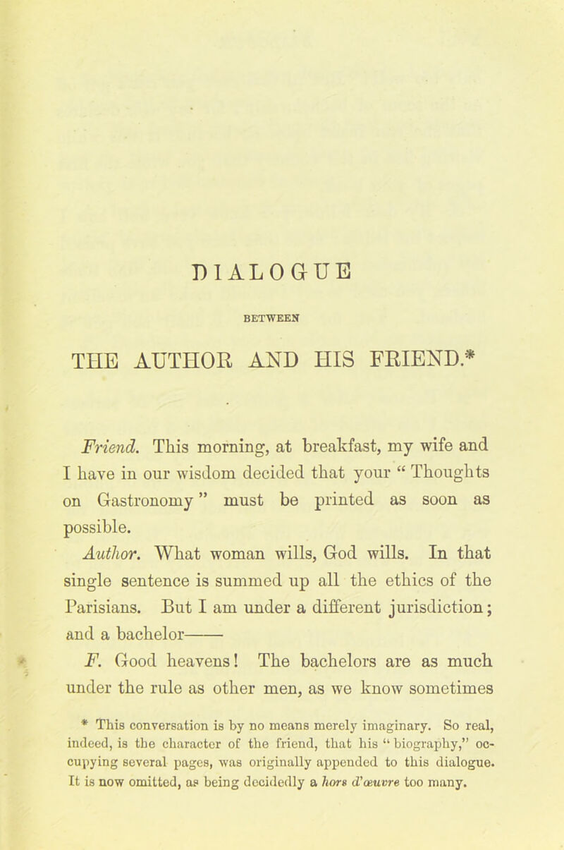 DIALOGUE BETWEEN THE AUTHOR AND HIS FRIEND.* Friend. This morning, at breakfast, my wife and I have in our wisdom decided that your “ Thoughts on Gastronomy ” must be printed as soon as possible. Author. What woman wills, God wills. In that single sentence is summed up all the ethics of the Parisians. But I am under a different jurisdiction; and a bachelor F. Good heavens! The bachelors are as much under the rule as other men, as we know sometimes * This conversation is by no means merely imaginary. So real, indeed, is the character of the friend, that his “ biography,” oc- cupying several pages, was originally appended to this dialogue. It is now omitted, as being decidedly a liors d’aeuvre too many.