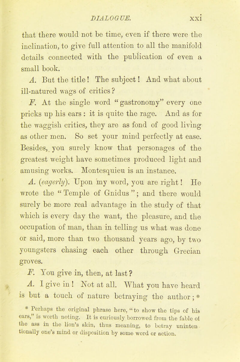 that there wonlcl not he time, even if there were the inclination, to g'ive full attention to all the manifold details connected with the publication of even a small book. A. But the title! The subject! And what about ill-natured wags of critics ? F. At the single word “ gastronomy” every one pricks up his ears : it is quite the rage. And as for the waggish critics, they are as fond of good living as other men. So set your mind perfectly at ease. Besides, you surely know that personages of the greatest weight have sometimes produced light and amusing works. Montesquieu is an instance. A. (eagerly). Upon my word, you are right! He wrote the “ Temple of Gnidus ”; and there would surely be more real advantage in the study of that which is every day the want, the pleasure, and the occupation of man, than in telling us what was done or said, more than two thousand years ago, by two youngsters chasing each other through Grecian groves. F. You give in, then, at last ? A. I give in ! Not at all. What you have heard is but a touch of nature betraying the author; * * Perhaps the original phrase here, “ to show the tips of his ears,” is worth noting. It is curiously borrowed from the fable ol the ass in the lion's skin, thus meaning, to betray uninten tionally one’s mind or disposition by some word or action.