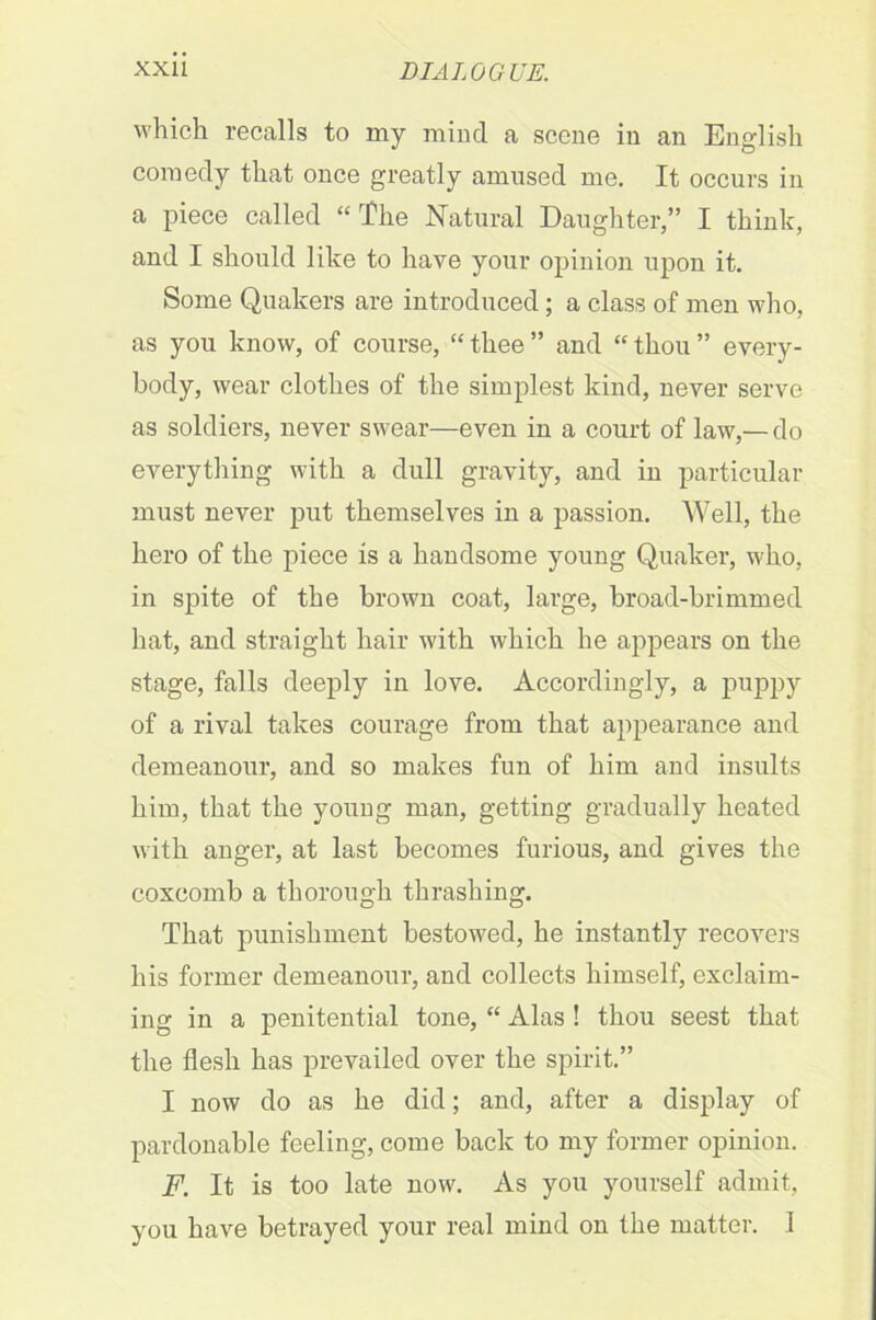 which recalls to my mind a scene in an English comedy that once greatly amused me. It occurs in a piece called “The Natural Daughter,” I think, and I should like to have your opinion upon it. Some Quakers are introduced; a class of men who, as you know, of course, “thee” and “thou” every- body, wear clothes of the simplest kind, never serve as soldiers, never swear—even in a court of law,— do everything with a dull gravity, and in particular must never put themselves in a passion. Well, the hero of the piece is a handsome young Quaker, who, in spite of the brown coat, large, broad-brimmed hat, and straight hair with which he appears on the stage, falls deeply in love. Accordingly, a puppy of a rival takes courage from that appearance and demeanour, and so makes fun of him and insults him, that the young man, getting gradually heated with anger, at last becomes furious, and gives the coxcomb a thorough thrashing. That punishment bestowed, he instantly recovers his former demeanour, and collects himself, exclaim- ing in a penitential tone, “ Alas ! thou seest that the flesh has prevailed over the spirit.” I now do as he did; and, after a display of pardonable feeling, come back to my former opinion. F. It is too late now. As you yourself admit, you have betrayed your real mind on the matter. 1