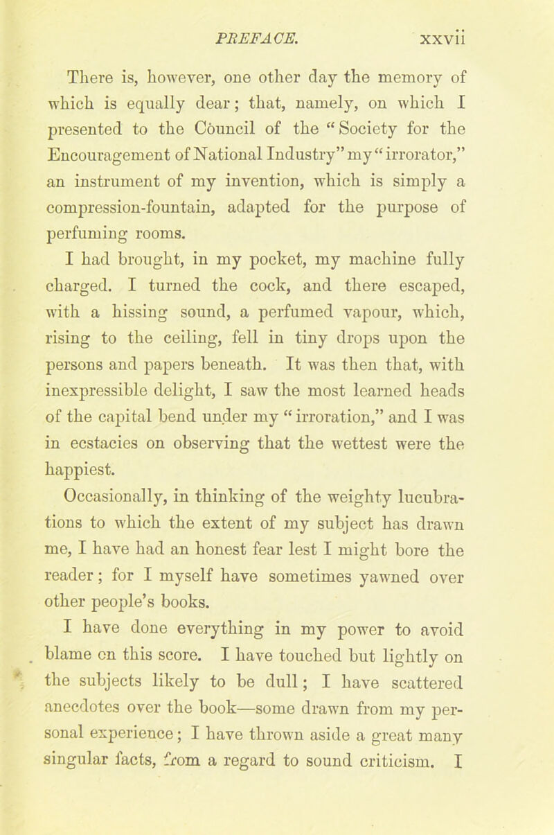 There is, however, one other clay the memory of which is equally clear; that, namely, on which I presented to the Council of the “Society for the Encouragement of National Industry” my “irrorator,” an instrument of my invention, which is simply a compression-fountain, adapted for the purpose of perfuming rooms. I had brought, in my pocket, my machine fully charged. I turned the cock, and there escaped, with a hissing sound, a perfumed vapour, which, rising to the ceiling, fell in tiny drops upon the persons and papers beneath. It was then that, with inexpressible delight, I saw the most learned heads of the capital bend under my “ irroration,” and I was in ecstacies on observing that the wettest were the happiest. Occasionally, in thinking of the weighty lucubra- tions to which the extent of my subject has drawn me, I have had an honest fear lest I might bore the reader; for I myself have sometimes yawned over other people’s books. I have clone everything in my power to avoid blame on this score. I have touched but lightly on the subjects likely to be dull; I have scattered anecdotes over the book—some drawn from my per- sonal experience; I have thrown aside a great many singular facts, from a regard to sound criticism. I