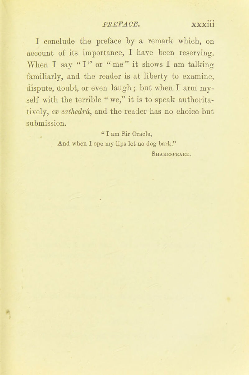 I conclude the preface by a remark which, on account of its importance, I have been reserving. When I say “ I ” or “ me ” it shows I am talking familiarly, and the reader is at liberty to examine, dispute, doubt, or even laugh; but when I arm my- self with the terrible “ we,” it is to speak authorita- tively, ex cathedra, and the reader has no choice but submission. “ I am Sir Oracle, And when I ope my lips let no dog bark.” Shakespeare.