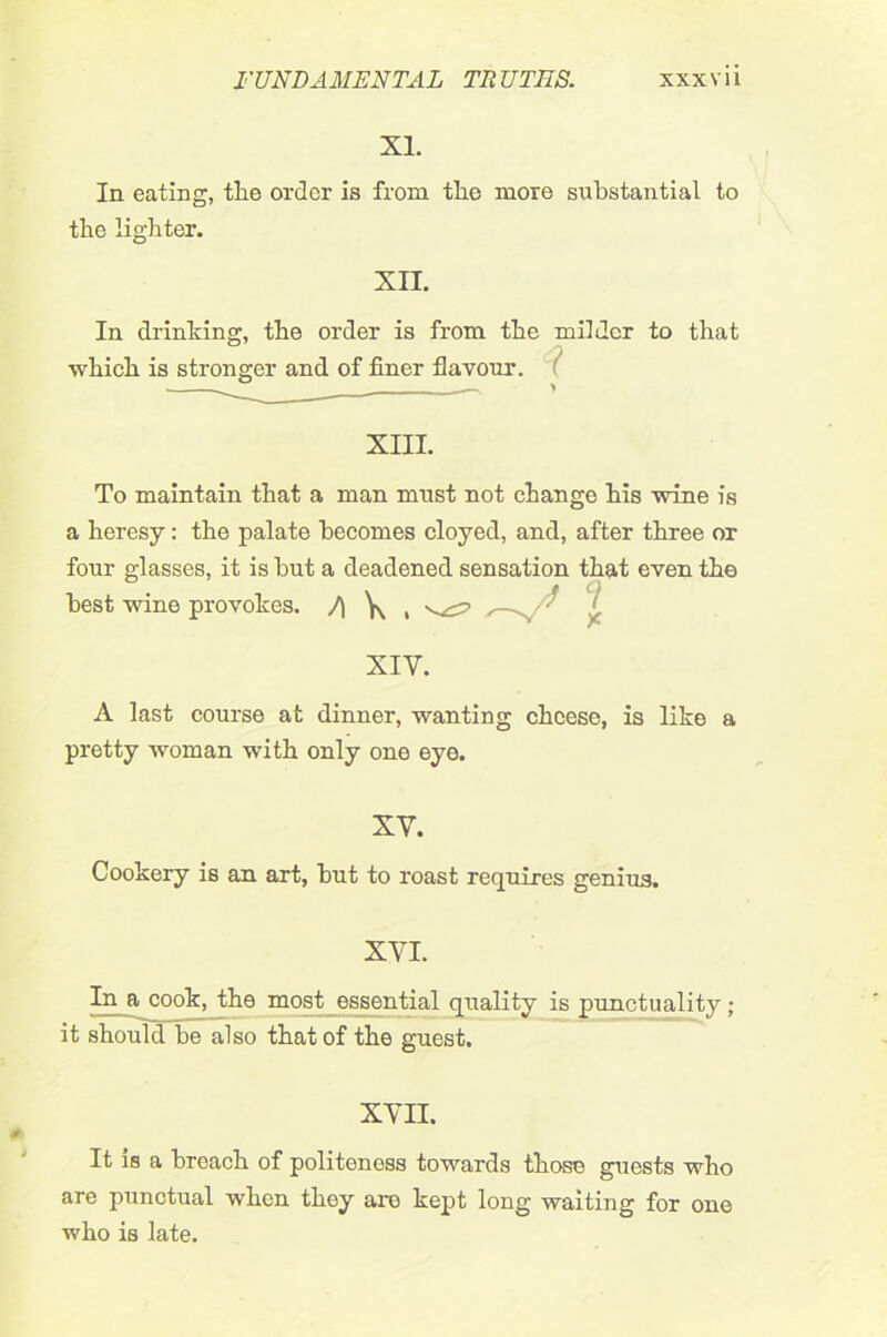 XL In eating, tlie order is from the more substantial to the lighter. XII. In drinking, the order is from the milder to that which is stronger and of finer flavour. XIII. To maintain that a man must not change his wine is a heresy: the palate becomes cloyed, and, after three or four glasses, it is hut a deadened sensation that even the best wine provokes. /\ \ , ^ ‘ .j. XIV. A last course at dinner, wanting cheese, is like a pretty woman with only one eye. XV. Cookery is an art, but to roast requires genius. XVI. In a cook, the most essential quality is punctuality ; it should be also that of the guest. XVII. It is a breach of politeness towards those guests who are punctual when they are kept long waiting for one who is late.