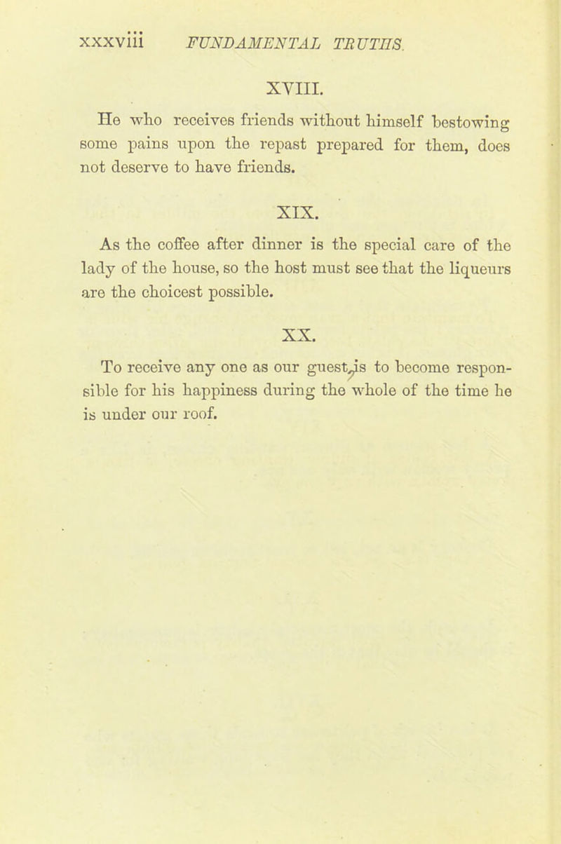 XVIII. He who receives friends without himself bestowing some pains upon the repast prepared for them, does not deserve to have friends. XIX. As the coffee after dinner is the special care of the lady of the house, so the host must see that the liqueurs are the choicest possible. XX. To receive any one as our guest ns to become respon- sible for his happiness during the whole of the time he is under our roof.