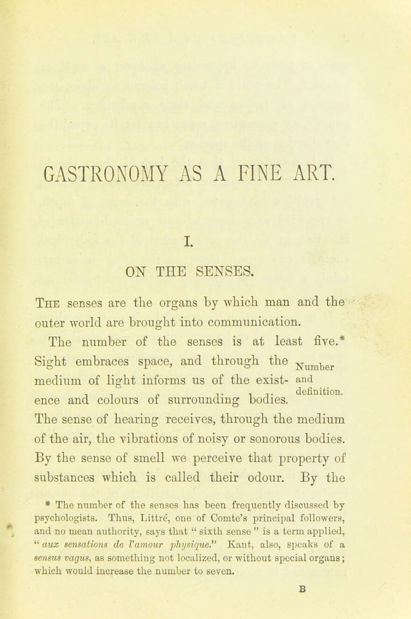 GASTRONOMY AS A FINE ART. i. ON THE SENSES. The senses are the organs by which man and the outer world are brought into communication. The number of the senses is at least five.* Sight embraces space, and through the Number medium of light informs us of the exist- and , , „ n. ■, i. definition. ence and colours ot surrounding bodies. The sense of hearing receives, through the medium of the air, the vibrations of noisy or sonorous bodies. By the sense of smell we perceive that property of substances which is called their odour. By the * The number of the senses has been frequently discussed by psychologists. Thus, Littre, one of Comte’s principal followers, and no mean authority, says that “ sixth sense ” is a term applied, “ aux sensations de Vamour physiqueKant, also, speaks of a sensus vagus, as something not localized, or without special organs; which would increase the number to seven. B