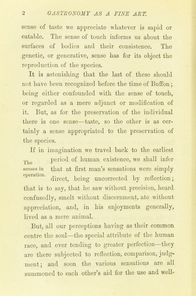sense of taste we appreciate whatever is sapid or eatable. The sense of touch informs us about the surfaces of bodies and their consistence. The genetic, or generative, sense has for its object the reproduction of the species. It is astonishing that the last of these should not have been recognized before the time of Buffon; being either confounded with the sense of touch, or regarded as a mere adjunct or modification of it. But, as for the preservation of the individual there is one sense—taste, so the other is as cer- tainly a sense appropriated to the preservation of the species. If in imagination we travel back to the earliest The period of human existence, we shall infer souses in that at first man’s sensations were simply operation. peing uncorrected by reflection; that is to say, that he saw without precision, heard confusedly, smelt without discernment, ate without appreciation, and, in his enjoyments generally, lived as a mere animal. But, all our perceptions having as their common centre the soul—the special attribute of the human race, and ever tending to greater perfection—they are there subjected to reflection, comparison, judg- ment; and soon the various sensations are all summoned to each other’s aid for the use and well-